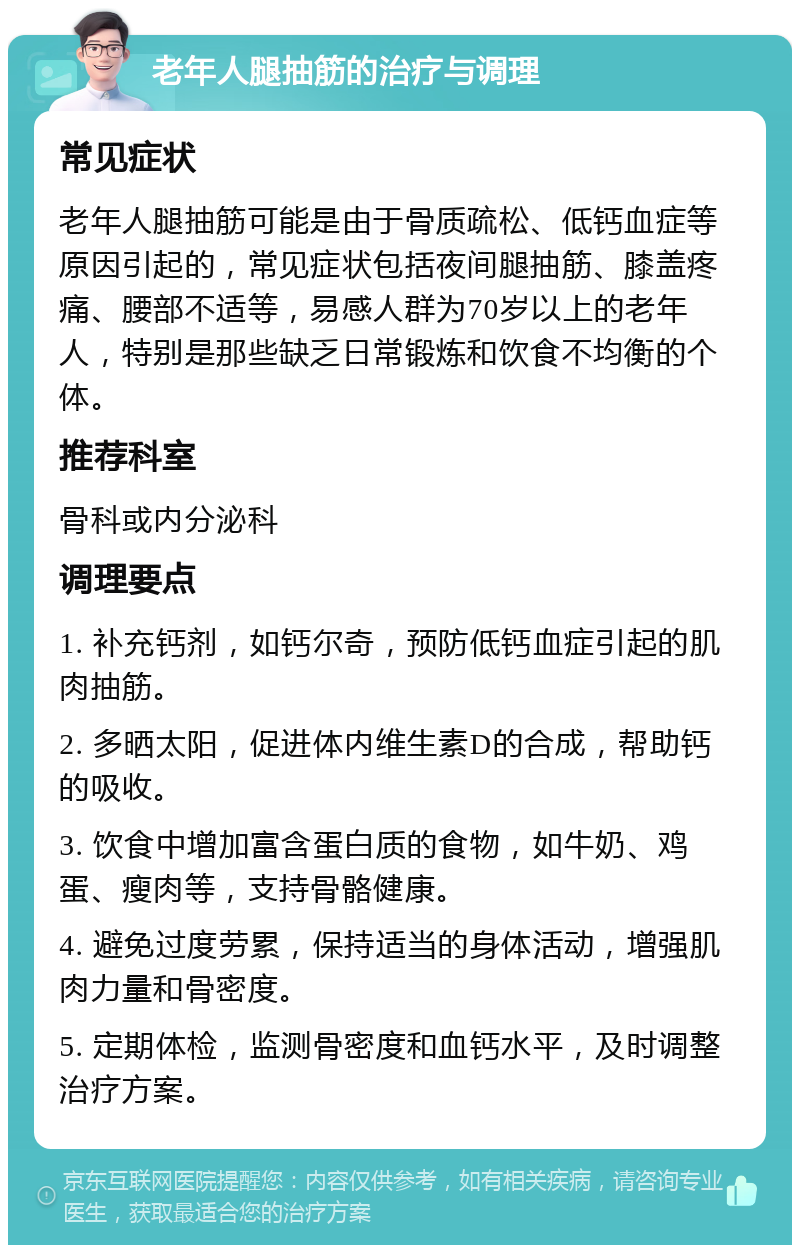 老年人腿抽筋的治疗与调理 常见症状 老年人腿抽筋可能是由于骨质疏松、低钙血症等原因引起的，常见症状包括夜间腿抽筋、膝盖疼痛、腰部不适等，易感人群为70岁以上的老年人，特别是那些缺乏日常锻炼和饮食不均衡的个体。 推荐科室 骨科或内分泌科 调理要点 1. 补充钙剂，如钙尔奇，预防低钙血症引起的肌肉抽筋。 2. 多晒太阳，促进体内维生素D的合成，帮助钙的吸收。 3. 饮食中增加富含蛋白质的食物，如牛奶、鸡蛋、瘦肉等，支持骨骼健康。 4. 避免过度劳累，保持适当的身体活动，增强肌肉力量和骨密度。 5. 定期体检，监测骨密度和血钙水平，及时调整治疗方案。