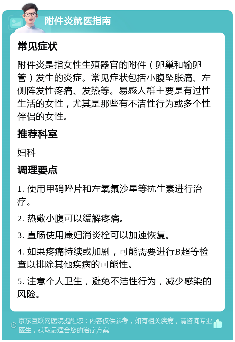 附件炎就医指南 常见症状 附件炎是指女性生殖器官的附件（卵巢和输卵管）发生的炎症。常见症状包括小腹坠胀痛、左侧阵发性疼痛、发热等。易感人群主要是有过性生活的女性，尤其是那些有不洁性行为或多个性伴侣的女性。 推荐科室 妇科 调理要点 1. 使用甲硝唑片和左氧氟沙星等抗生素进行治疗。 2. 热敷小腹可以缓解疼痛。 3. 直肠使用康妇消炎栓可以加速恢复。 4. 如果疼痛持续或加剧，可能需要进行B超等检查以排除其他疾病的可能性。 5. 注意个人卫生，避免不洁性行为，减少感染的风险。