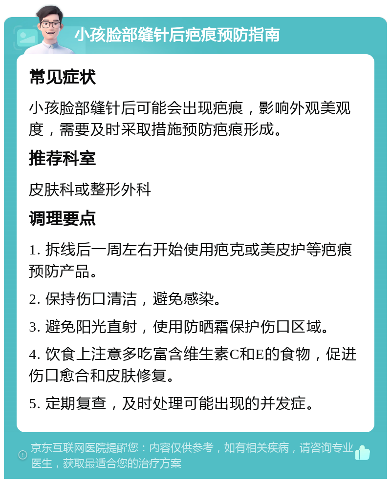 小孩脸部缝针后疤痕预防指南 常见症状 小孩脸部缝针后可能会出现疤痕，影响外观美观度，需要及时采取措施预防疤痕形成。 推荐科室 皮肤科或整形外科 调理要点 1. 拆线后一周左右开始使用疤克或美皮护等疤痕预防产品。 2. 保持伤口清洁，避免感染。 3. 避免阳光直射，使用防晒霜保护伤口区域。 4. 饮食上注意多吃富含维生素C和E的食物，促进伤口愈合和皮肤修复。 5. 定期复查，及时处理可能出现的并发症。