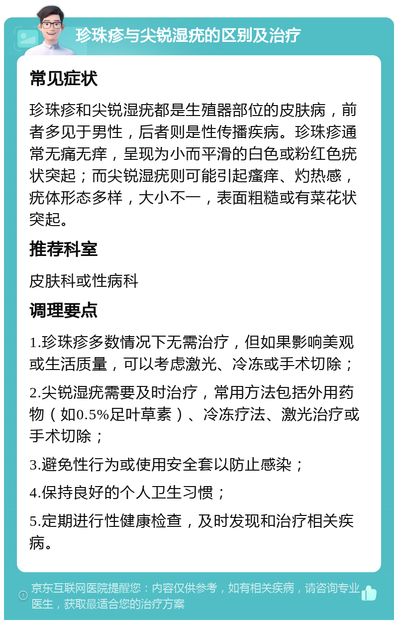 珍珠疹与尖锐湿疣的区别及治疗 常见症状 珍珠疹和尖锐湿疣都是生殖器部位的皮肤病，前者多见于男性，后者则是性传播疾病。珍珠疹通常无痛无痒，呈现为小而平滑的白色或粉红色疣状突起；而尖锐湿疣则可能引起瘙痒、灼热感，疣体形态多样，大小不一，表面粗糙或有菜花状突起。 推荐科室 皮肤科或性病科 调理要点 1.珍珠疹多数情况下无需治疗，但如果影响美观或生活质量，可以考虑激光、冷冻或手术切除； 2.尖锐湿疣需要及时治疗，常用方法包括外用药物（如0.5%足叶草素）、冷冻疗法、激光治疗或手术切除； 3.避免性行为或使用安全套以防止感染； 4.保持良好的个人卫生习惯； 5.定期进行性健康检查，及时发现和治疗相关疾病。