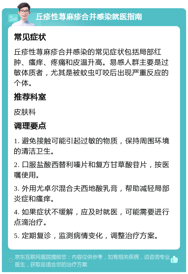 丘疹性荨麻疹合并感染就医指南 常见症状 丘疹性荨麻疹合并感染的常见症状包括局部红肿、瘙痒、疼痛和皮温升高。易感人群主要是过敏体质者，尤其是被蚊虫叮咬后出现严重反应的个体。 推荐科室 皮肤科 调理要点 1. 避免接触可能引起过敏的物质，保持周围环境的清洁卫生。 2. 口服盐酸西替利嗪片和复方甘草酸苷片，按医嘱使用。 3. 外用尤卓尔混合夫西地酸乳膏，帮助减轻局部炎症和瘙痒。 4. 如果症状不缓解，应及时就医，可能需要进行点滴治疗。 5. 定期复诊，监测病情变化，调整治疗方案。