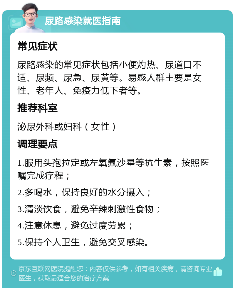 尿路感染就医指南 常见症状 尿路感染的常见症状包括小便灼热、尿道口不适、尿频、尿急、尿黄等。易感人群主要是女性、老年人、免疫力低下者等。 推荐科室 泌尿外科或妇科（女性） 调理要点 1.服用头孢拉定或左氧氟沙星等抗生素，按照医嘱完成疗程； 2.多喝水，保持良好的水分摄入； 3.清淡饮食，避免辛辣刺激性食物； 4.注意休息，避免过度劳累； 5.保持个人卫生，避免交叉感染。