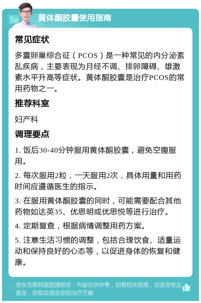 黄体酮胶囊使用指南 常见症状 多囊卵巢综合征（PCOS）是一种常见的内分泌紊乱疾病，主要表现为月经不调、排卵障碍、雄激素水平升高等症状。黄体酮胶囊是治疗PCOS的常用药物之一。 推荐科室 妇产科 调理要点 1. 饭后30-40分钟服用黄体酮胶囊，避免空腹服用。 2. 每次服用2粒，一天服用2次，具体用量和用药时间应遵循医生的指示。 3. 在服用黄体酮胶囊的同时，可能需要配合其他药物如达英35、优思明或优思悦等进行治疗。 4. 定期复查，根据病情调整用药方案。 5. 注意生活习惯的调整，包括合理饮食、适量运动和保持良好的心态等，以促进身体的恢复和健康。