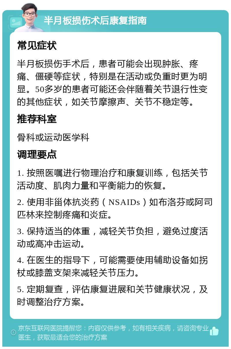 半月板损伤术后康复指南 常见症状 半月板损伤手术后，患者可能会出现肿胀、疼痛、僵硬等症状，特别是在活动或负重时更为明显。50多岁的患者可能还会伴随着关节退行性变的其他症状，如关节摩擦声、关节不稳定等。 推荐科室 骨科或运动医学科 调理要点 1. 按照医嘱进行物理治疗和康复训练，包括关节活动度、肌肉力量和平衡能力的恢复。 2. 使用非甾体抗炎药（NSAIDs）如布洛芬或阿司匹林来控制疼痛和炎症。 3. 保持适当的体重，减轻关节负担，避免过度活动或高冲击运动。 4. 在医生的指导下，可能需要使用辅助设备如拐杖或膝盖支架来减轻关节压力。 5. 定期复查，评估康复进展和关节健康状况，及时调整治疗方案。