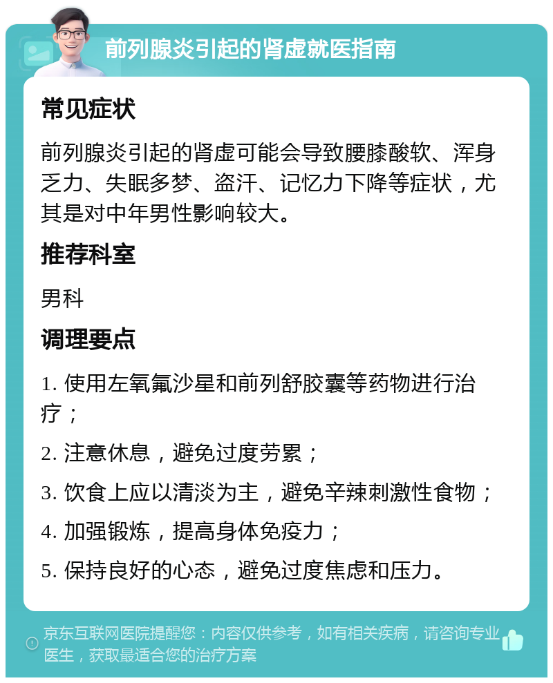 前列腺炎引起的肾虚就医指南 常见症状 前列腺炎引起的肾虚可能会导致腰膝酸软、浑身乏力、失眠多梦、盗汗、记忆力下降等症状，尤其是对中年男性影响较大。 推荐科室 男科 调理要点 1. 使用左氧氟沙星和前列舒胶囊等药物进行治疗； 2. 注意休息，避免过度劳累； 3. 饮食上应以清淡为主，避免辛辣刺激性食物； 4. 加强锻炼，提高身体免疫力； 5. 保持良好的心态，避免过度焦虑和压力。