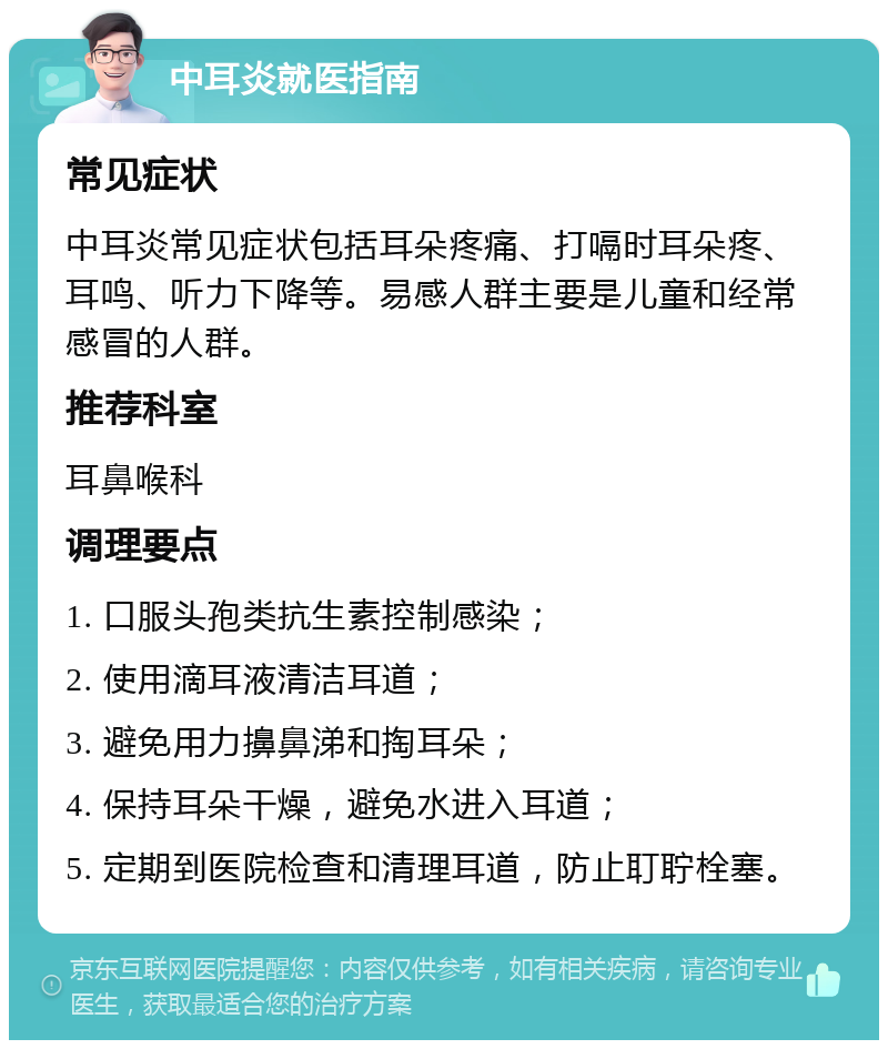 中耳炎就医指南 常见症状 中耳炎常见症状包括耳朵疼痛、打嗝时耳朵疼、耳鸣、听力下降等。易感人群主要是儿童和经常感冒的人群。 推荐科室 耳鼻喉科 调理要点 1. 口服头孢类抗生素控制感染； 2. 使用滴耳液清洁耳道； 3. 避免用力擤鼻涕和掏耳朵； 4. 保持耳朵干燥，避免水进入耳道； 5. 定期到医院检查和清理耳道，防止耵聍栓塞。