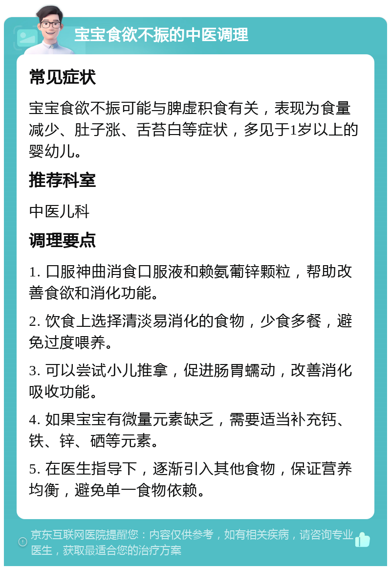 宝宝食欲不振的中医调理 常见症状 宝宝食欲不振可能与脾虚积食有关，表现为食量减少、肚子涨、舌苔白等症状，多见于1岁以上的婴幼儿。 推荐科室 中医儿科 调理要点 1. 口服神曲消食口服液和赖氨葡锌颗粒，帮助改善食欲和消化功能。 2. 饮食上选择清淡易消化的食物，少食多餐，避免过度喂养。 3. 可以尝试小儿推拿，促进肠胃蠕动，改善消化吸收功能。 4. 如果宝宝有微量元素缺乏，需要适当补充钙、铁、锌、硒等元素。 5. 在医生指导下，逐渐引入其他食物，保证营养均衡，避免单一食物依赖。