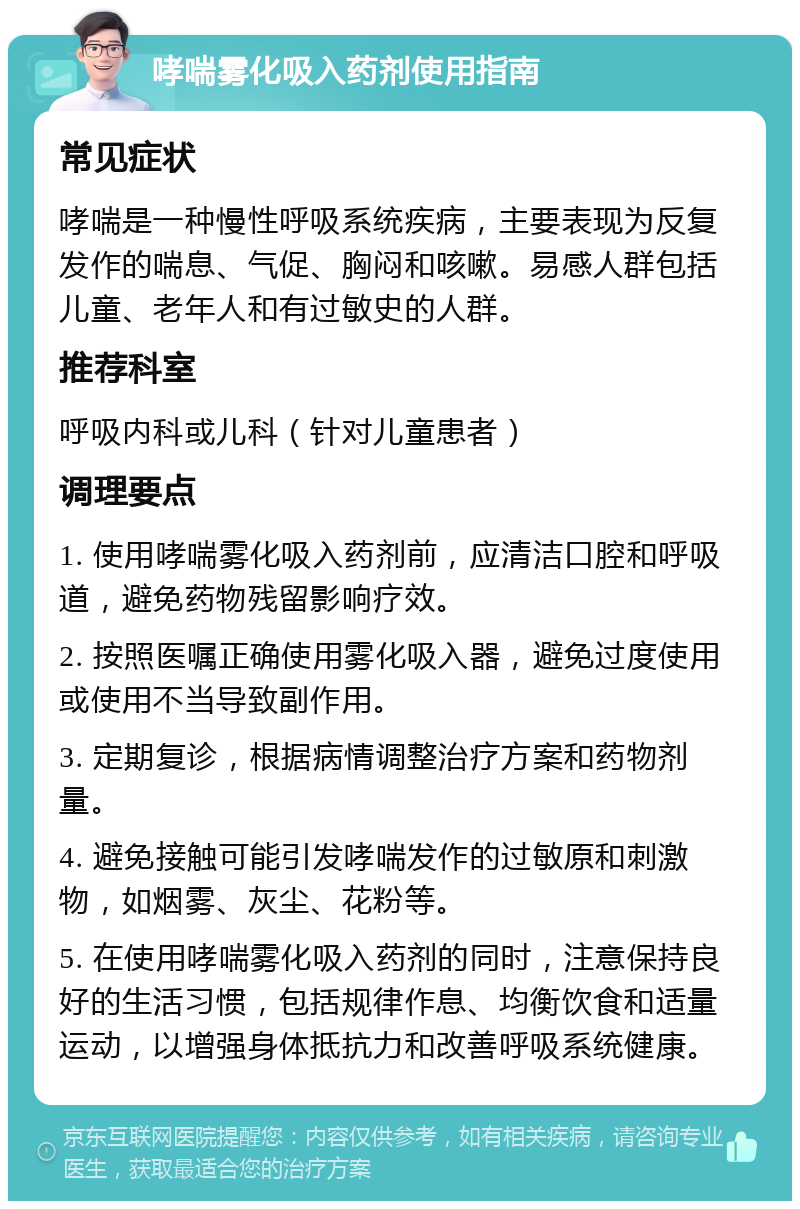 哮喘雾化吸入药剂使用指南 常见症状 哮喘是一种慢性呼吸系统疾病，主要表现为反复发作的喘息、气促、胸闷和咳嗽。易感人群包括儿童、老年人和有过敏史的人群。 推荐科室 呼吸内科或儿科（针对儿童患者） 调理要点 1. 使用哮喘雾化吸入药剂前，应清洁口腔和呼吸道，避免药物残留影响疗效。 2. 按照医嘱正确使用雾化吸入器，避免过度使用或使用不当导致副作用。 3. 定期复诊，根据病情调整治疗方案和药物剂量。 4. 避免接触可能引发哮喘发作的过敏原和刺激物，如烟雾、灰尘、花粉等。 5. 在使用哮喘雾化吸入药剂的同时，注意保持良好的生活习惯，包括规律作息、均衡饮食和适量运动，以增强身体抵抗力和改善呼吸系统健康。