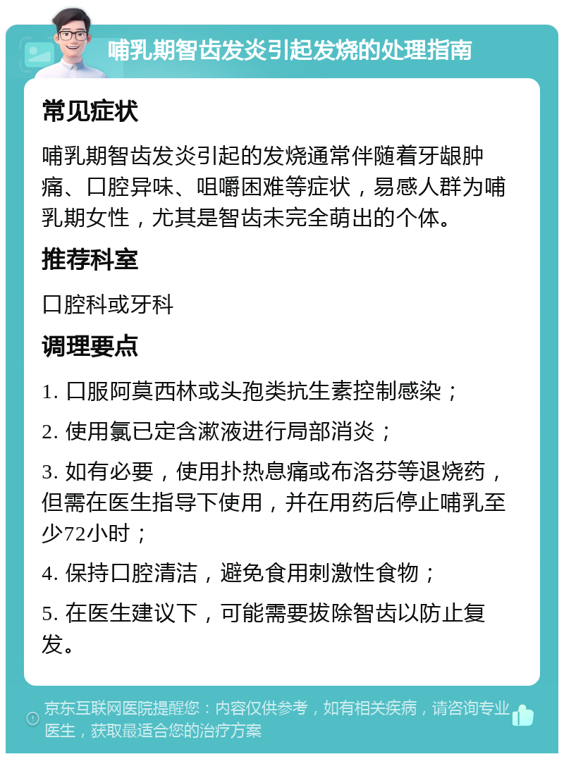 哺乳期智齿发炎引起发烧的处理指南 常见症状 哺乳期智齿发炎引起的发烧通常伴随着牙龈肿痛、口腔异味、咀嚼困难等症状，易感人群为哺乳期女性，尤其是智齿未完全萌出的个体。 推荐科室 口腔科或牙科 调理要点 1. 口服阿莫西林或头孢类抗生素控制感染； 2. 使用氯已定含漱液进行局部消炎； 3. 如有必要，使用扑热息痛或布洛芬等退烧药，但需在医生指导下使用，并在用药后停止哺乳至少72小时； 4. 保持口腔清洁，避免食用刺激性食物； 5. 在医生建议下，可能需要拔除智齿以防止复发。