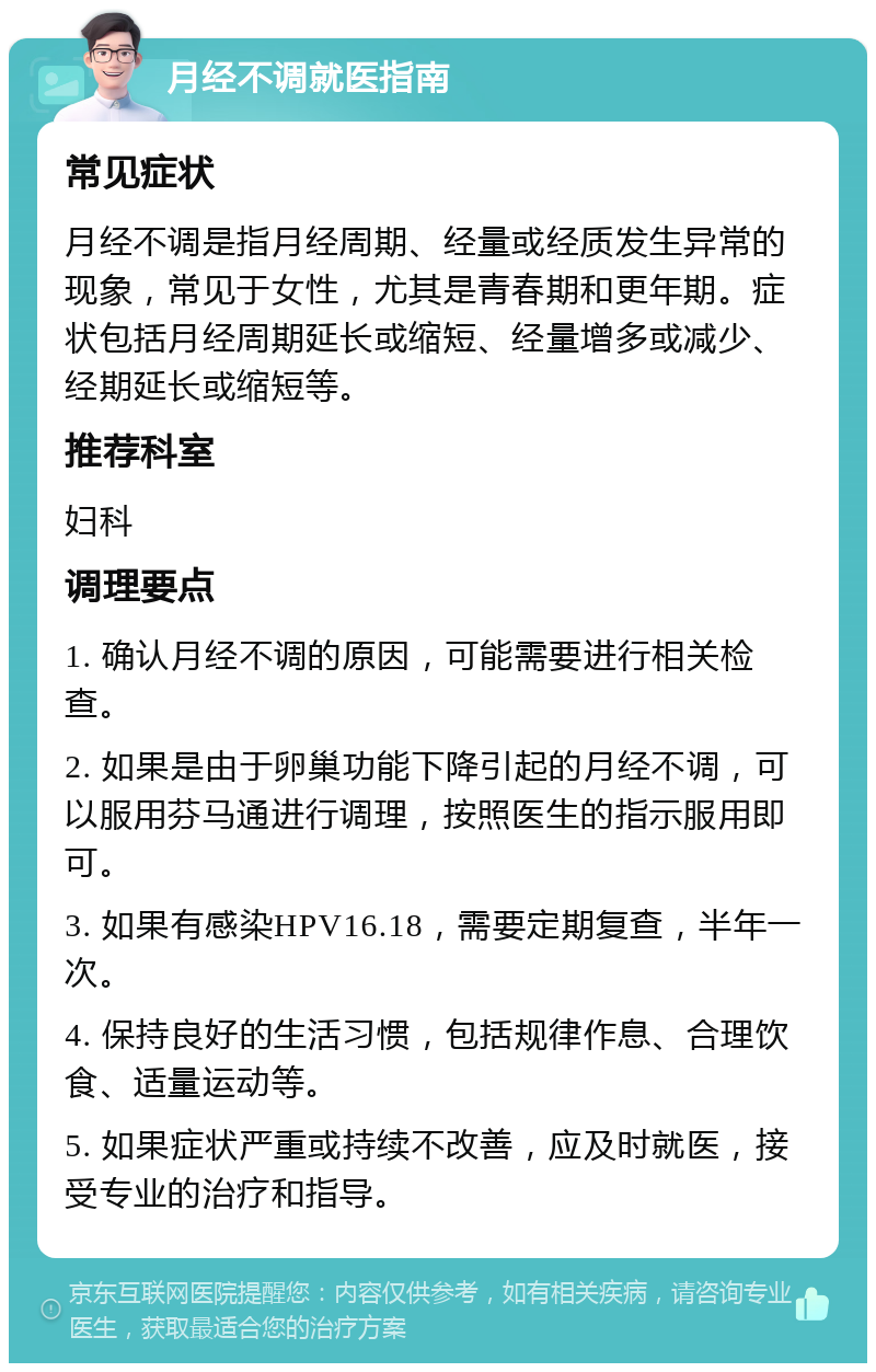 月经不调就医指南 常见症状 月经不调是指月经周期、经量或经质发生异常的现象，常见于女性，尤其是青春期和更年期。症状包括月经周期延长或缩短、经量增多或减少、经期延长或缩短等。 推荐科室 妇科 调理要点 1. 确认月经不调的原因，可能需要进行相关检查。 2. 如果是由于卵巢功能下降引起的月经不调，可以服用芬马通进行调理，按照医生的指示服用即可。 3. 如果有感染HPV16.18，需要定期复查，半年一次。 4. 保持良好的生活习惯，包括规律作息、合理饮食、适量运动等。 5. 如果症状严重或持续不改善，应及时就医，接受专业的治疗和指导。