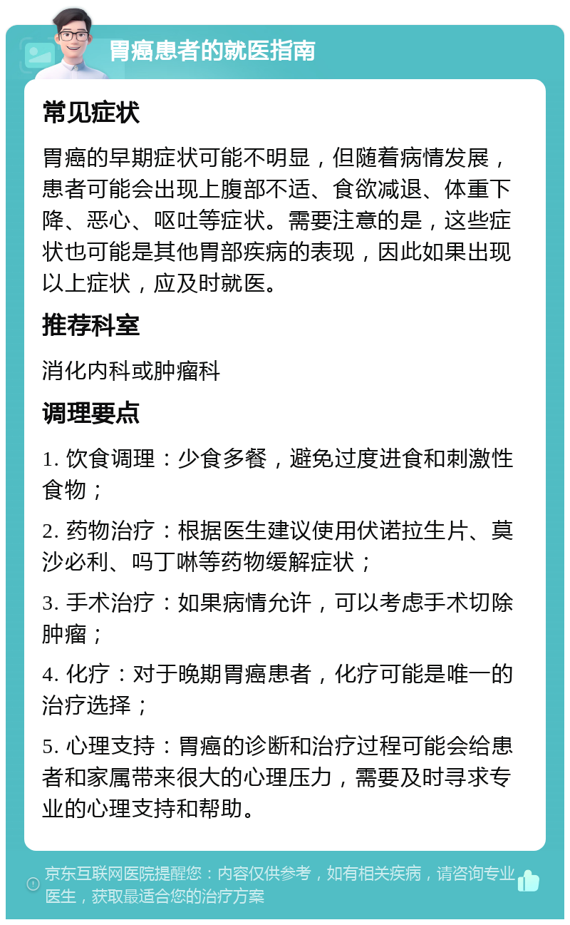 胃癌患者的就医指南 常见症状 胃癌的早期症状可能不明显，但随着病情发展，患者可能会出现上腹部不适、食欲减退、体重下降、恶心、呕吐等症状。需要注意的是，这些症状也可能是其他胃部疾病的表现，因此如果出现以上症状，应及时就医。 推荐科室 消化内科或肿瘤科 调理要点 1. 饮食调理：少食多餐，避免过度进食和刺激性食物； 2. 药物治疗：根据医生建议使用伏诺拉生片、莫沙必利、吗丁啉等药物缓解症状； 3. 手术治疗：如果病情允许，可以考虑手术切除肿瘤； 4. 化疗：对于晚期胃癌患者，化疗可能是唯一的治疗选择； 5. 心理支持：胃癌的诊断和治疗过程可能会给患者和家属带来很大的心理压力，需要及时寻求专业的心理支持和帮助。