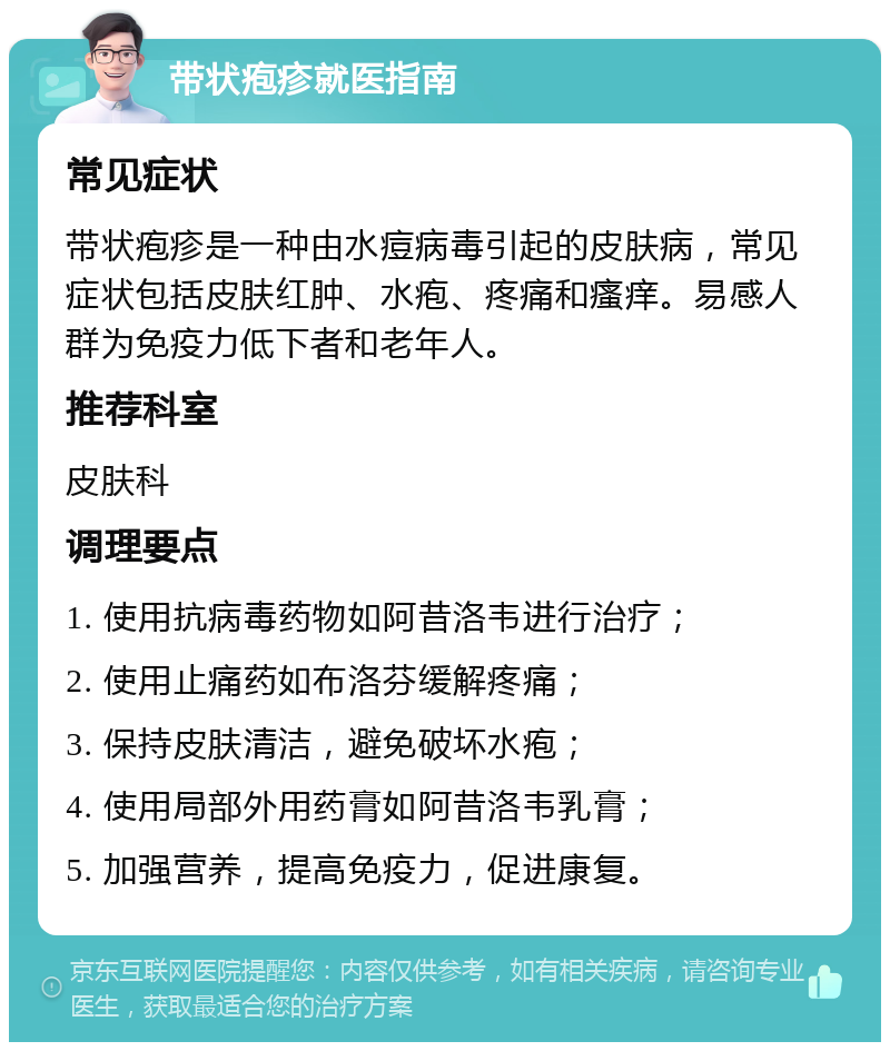 带状疱疹就医指南 常见症状 带状疱疹是一种由水痘病毒引起的皮肤病，常见症状包括皮肤红肿、水疱、疼痛和瘙痒。易感人群为免疫力低下者和老年人。 推荐科室 皮肤科 调理要点 1. 使用抗病毒药物如阿昔洛韦进行治疗； 2. 使用止痛药如布洛芬缓解疼痛； 3. 保持皮肤清洁，避免破坏水疱； 4. 使用局部外用药膏如阿昔洛韦乳膏； 5. 加强营养，提高免疫力，促进康复。