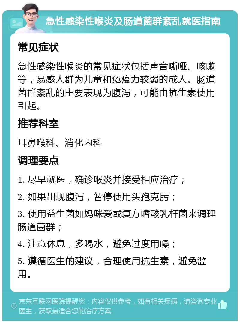 急性感染性喉炎及肠道菌群紊乱就医指南 常见症状 急性感染性喉炎的常见症状包括声音嘶哑、咳嗽等，易感人群为儿童和免疫力较弱的成人。肠道菌群紊乱的主要表现为腹泻，可能由抗生素使用引起。 推荐科室 耳鼻喉科、消化内科 调理要点 1. 尽早就医，确诊喉炎并接受相应治疗； 2. 如果出现腹泻，暂停使用头孢克肟； 3. 使用益生菌如妈咪爱或复方嗜酸乳杆菌来调理肠道菌群； 4. 注意休息，多喝水，避免过度用嗓； 5. 遵循医生的建议，合理使用抗生素，避免滥用。