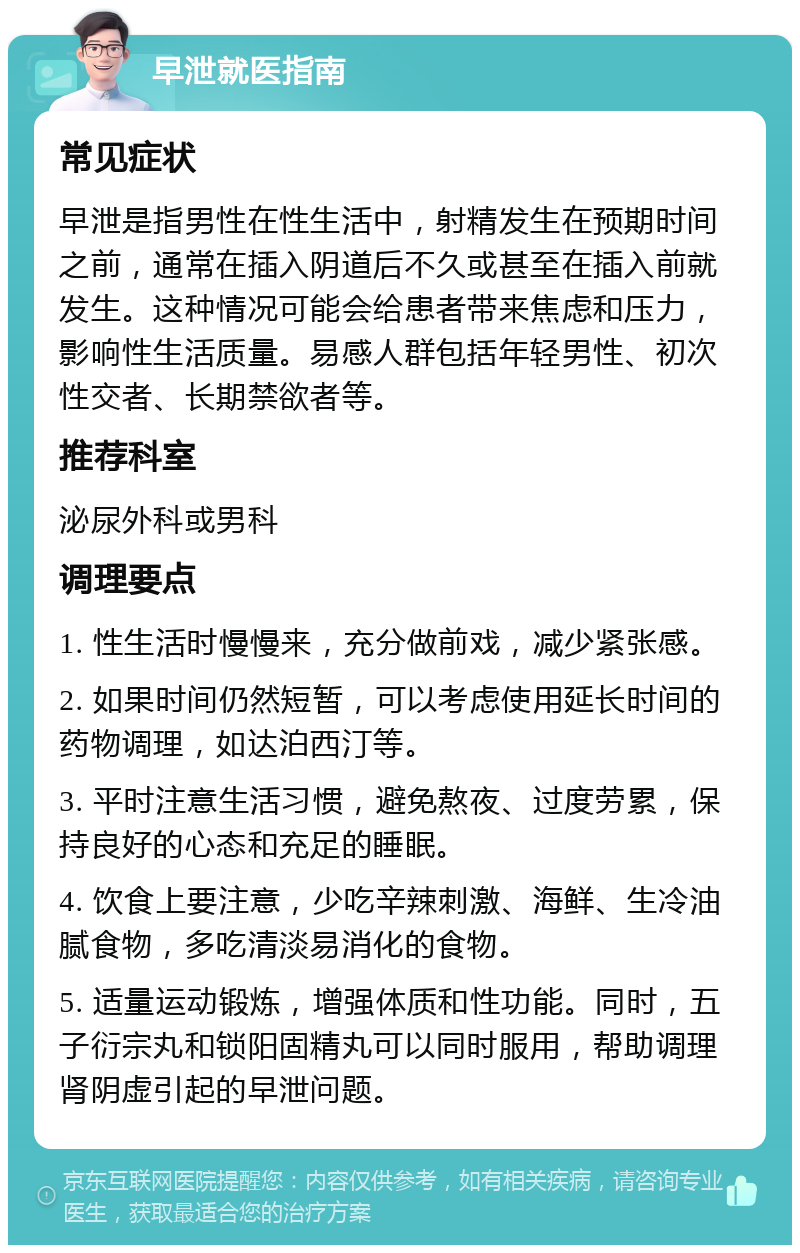 早泄就医指南 常见症状 早泄是指男性在性生活中，射精发生在预期时间之前，通常在插入阴道后不久或甚至在插入前就发生。这种情况可能会给患者带来焦虑和压力，影响性生活质量。易感人群包括年轻男性、初次性交者、长期禁欲者等。 推荐科室 泌尿外科或男科 调理要点 1. 性生活时慢慢来，充分做前戏，减少紧张感。 2. 如果时间仍然短暂，可以考虑使用延长时间的药物调理，如达泊西汀等。 3. 平时注意生活习惯，避免熬夜、过度劳累，保持良好的心态和充足的睡眠。 4. 饮食上要注意，少吃辛辣刺激、海鲜、生冷油腻食物，多吃清淡易消化的食物。 5. 适量运动锻炼，增强体质和性功能。同时，五子衍宗丸和锁阳固精丸可以同时服用，帮助调理肾阴虚引起的早泄问题。