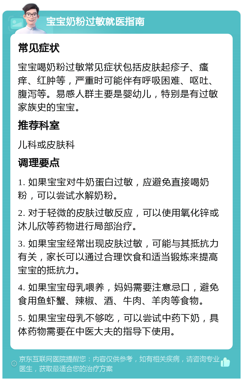 宝宝奶粉过敏就医指南 常见症状 宝宝喝奶粉过敏常见症状包括皮肤起疹子、瘙痒、红肿等，严重时可能伴有呼吸困难、呕吐、腹泻等。易感人群主要是婴幼儿，特别是有过敏家族史的宝宝。 推荐科室 儿科或皮肤科 调理要点 1. 如果宝宝对牛奶蛋白过敏，应避免直接喝奶粉，可以尝试水解奶粉。 2. 对于轻微的皮肤过敏反应，可以使用氧化锌或沐儿欣等药物进行局部治疗。 3. 如果宝宝经常出现皮肤过敏，可能与其抵抗力有关，家长可以通过合理饮食和适当锻炼来提高宝宝的抵抗力。 4. 如果宝宝母乳喂养，妈妈需要注意忌口，避免食用鱼虾蟹、辣椒、酒、牛肉、羊肉等食物。 5. 如果宝宝母乳不够吃，可以尝试中药下奶，具体药物需要在中医大夫的指导下使用。