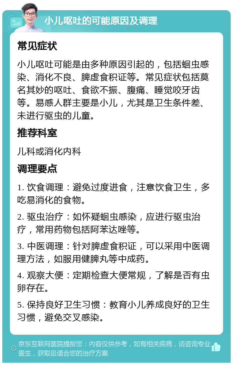 小儿呕吐的可能原因及调理 常见症状 小儿呕吐可能是由多种原因引起的，包括蛔虫感染、消化不良、脾虚食积证等。常见症状包括莫名其妙的呕吐、食欲不振、腹痛、睡觉咬牙齿等。易感人群主要是小儿，尤其是卫生条件差、未进行驱虫的儿童。 推荐科室 儿科或消化内科 调理要点 1. 饮食调理：避免过度进食，注意饮食卫生，多吃易消化的食物。 2. 驱虫治疗：如怀疑蛔虫感染，应进行驱虫治疗，常用药物包括阿苯达唑等。 3. 中医调理：针对脾虚食积证，可以采用中医调理方法，如服用健脾丸等中成药。 4. 观察大便：定期检查大便常规，了解是否有虫卵存在。 5. 保持良好卫生习惯：教育小儿养成良好的卫生习惯，避免交叉感染。