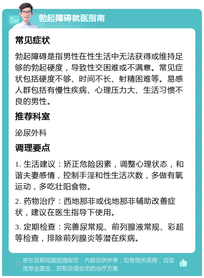 勃起障碍就医指南 常见症状 勃起障碍是指男性在性生活中无法获得或维持足够的勃起硬度，导致性交困难或不满意。常见症状包括硬度不够、时间不长、射精困难等。易感人群包括有慢性疾病、心理压力大、生活习惯不良的男性。 推荐科室 泌尿外科 调理要点 1. 生活建议：矫正危险因素，调整心理状态，和谐夫妻感情，控制手淫和性生活次数，多做有氧运动，多吃壮阳食物。 2. 药物治疗：西地那非或伐地那非辅助改善症状，建议在医生指导下使用。 3. 定期检查：完善尿常规、前列腺液常规、彩超等检查，排除前列腺炎等潜在疾病。