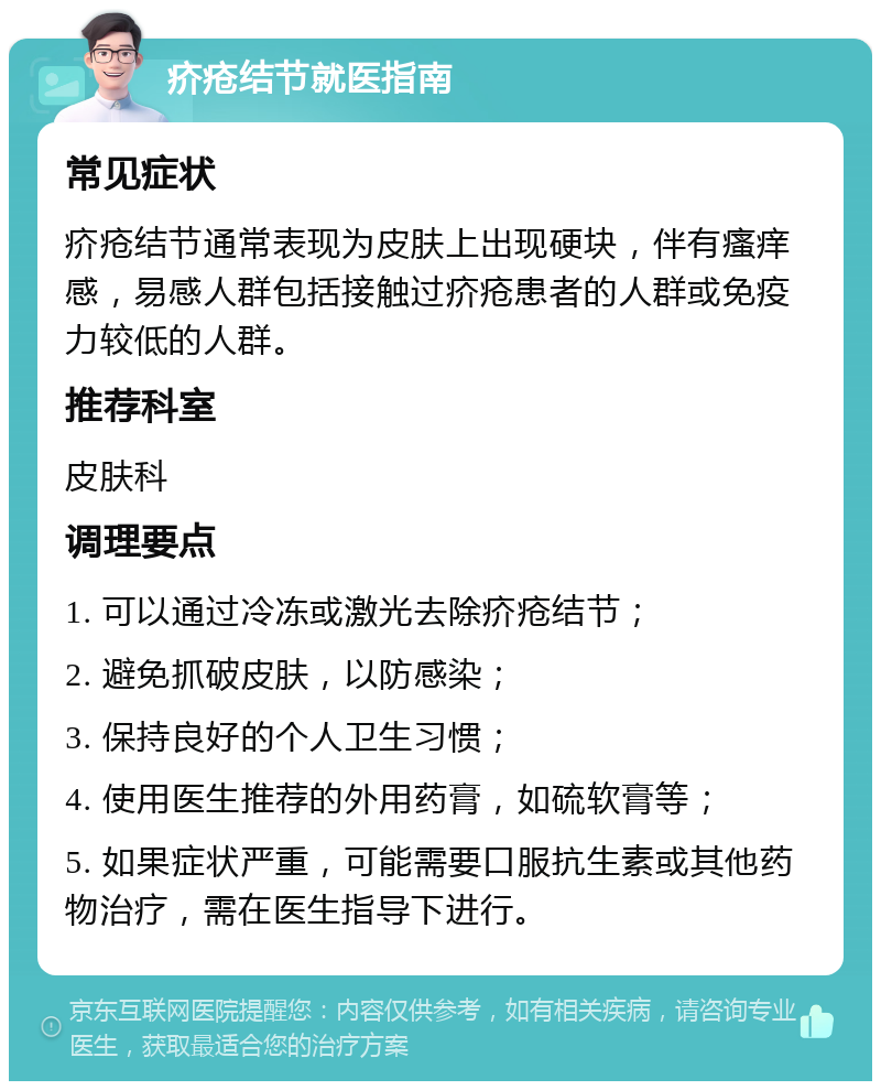 疥疮结节就医指南 常见症状 疥疮结节通常表现为皮肤上出现硬块，伴有瘙痒感，易感人群包括接触过疥疮患者的人群或免疫力较低的人群。 推荐科室 皮肤科 调理要点 1. 可以通过冷冻或激光去除疥疮结节； 2. 避免抓破皮肤，以防感染； 3. 保持良好的个人卫生习惯； 4. 使用医生推荐的外用药膏，如硫软膏等； 5. 如果症状严重，可能需要口服抗生素或其他药物治疗，需在医生指导下进行。