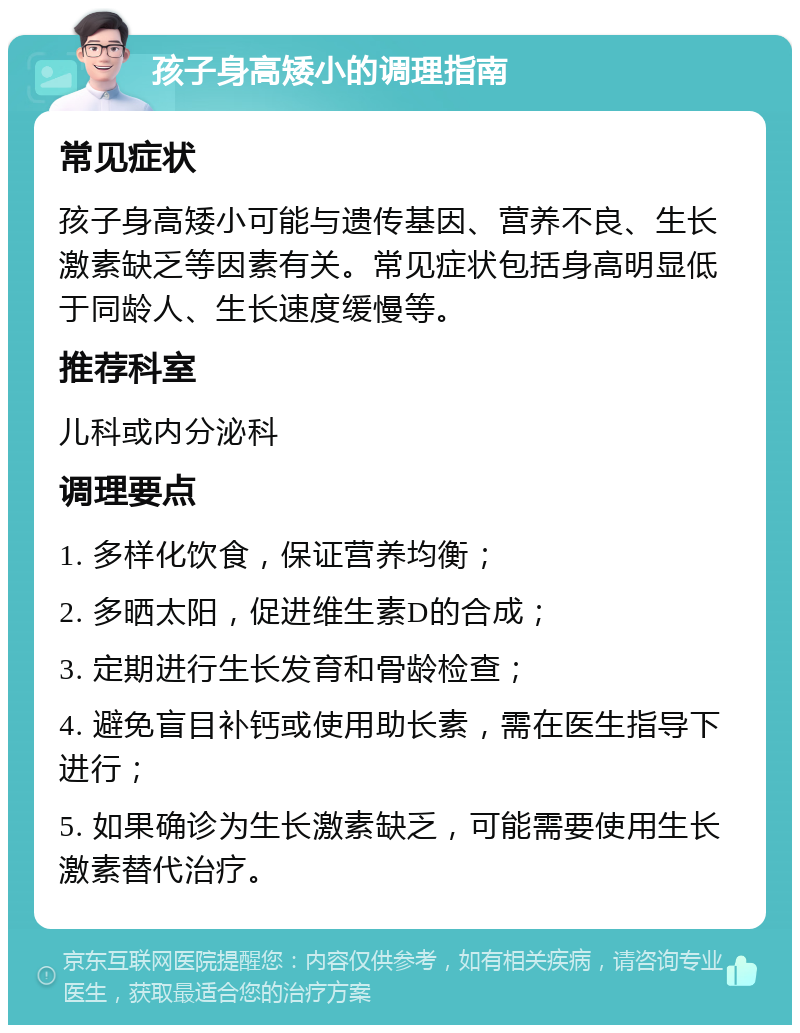 孩子身高矮小的调理指南 常见症状 孩子身高矮小可能与遗传基因、营养不良、生长激素缺乏等因素有关。常见症状包括身高明显低于同龄人、生长速度缓慢等。 推荐科室 儿科或内分泌科 调理要点 1. 多样化饮食，保证营养均衡； 2. 多晒太阳，促进维生素D的合成； 3. 定期进行生长发育和骨龄检查； 4. 避免盲目补钙或使用助长素，需在医生指导下进行； 5. 如果确诊为生长激素缺乏，可能需要使用生长激素替代治疗。