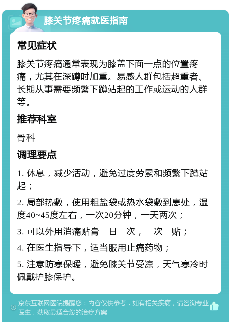 膝关节疼痛就医指南 常见症状 膝关节疼痛通常表现为膝盖下面一点的位置疼痛，尤其在深蹲时加重。易感人群包括超重者、长期从事需要频繁下蹲站起的工作或运动的人群等。 推荐科室 骨科 调理要点 1. 休息，减少活动，避免过度劳累和频繁下蹲站起； 2. 局部热敷，使用粗盐袋或热水袋敷到患处，温度40~45度左右，一次20分钟，一天两次； 3. 可以外用消痛贴膏一日一次，一次一贴； 4. 在医生指导下，适当服用止痛药物； 5. 注意防寒保暖，避免膝关节受凉，天气寒冷时佩戴护膝保护。