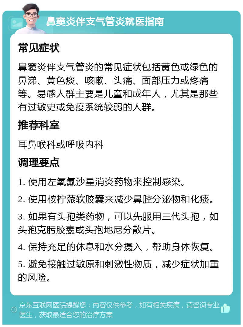 鼻窦炎伴支气管炎就医指南 常见症状 鼻窦炎伴支气管炎的常见症状包括黄色或绿色的鼻涕、黄色痰、咳嗽、头痛、面部压力或疼痛等。易感人群主要是儿童和成年人，尤其是那些有过敏史或免疫系统较弱的人群。 推荐科室 耳鼻喉科或呼吸内科 调理要点 1. 使用左氧氟沙星消炎药物来控制感染。 2. 使用桉柠蒎软胶囊来减少鼻腔分泌物和化痰。 3. 如果有头孢类药物，可以先服用三代头孢，如头孢克肟胶囊或头孢地尼分散片。 4. 保持充足的休息和水分摄入，帮助身体恢复。 5. 避免接触过敏原和刺激性物质，减少症状加重的风险。