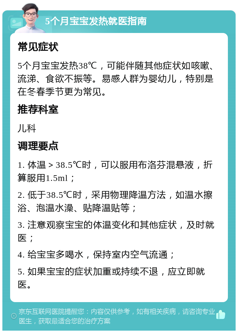 5个月宝宝发热就医指南 常见症状 5个月宝宝发热38℃，可能伴随其他症状如咳嗽、流涕、食欲不振等。易感人群为婴幼儿，特别是在冬春季节更为常见。 推荐科室 儿科 调理要点 1. 体温＞38.5℃时，可以服用布洛芬混悬液，折算服用1.5ml； 2. 低于38.5℃时，采用物理降温方法，如温水擦浴、泡温水澡、贴降温贴等； 3. 注意观察宝宝的体温变化和其他症状，及时就医； 4. 给宝宝多喝水，保持室内空气流通； 5. 如果宝宝的症状加重或持续不退，应立即就医。