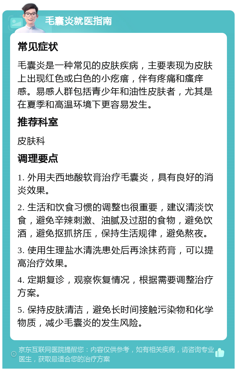 毛囊炎就医指南 常见症状 毛囊炎是一种常见的皮肤疾病，主要表现为皮肤上出现红色或白色的小疙瘩，伴有疼痛和瘙痒感。易感人群包括青少年和油性皮肤者，尤其是在夏季和高温环境下更容易发生。 推荐科室 皮肤科 调理要点 1. 外用夫西地酸软膏治疗毛囊炎，具有良好的消炎效果。 2. 生活和饮食习惯的调整也很重要，建议清淡饮食，避免辛辣刺激、油腻及过甜的食物，避免饮酒，避免抠抓挤压，保持生活规律，避免熬夜。 3. 使用生理盐水清洗患处后再涂抹药膏，可以提高治疗效果。 4. 定期复诊，观察恢复情况，根据需要调整治疗方案。 5. 保持皮肤清洁，避免长时间接触污染物和化学物质，减少毛囊炎的发生风险。