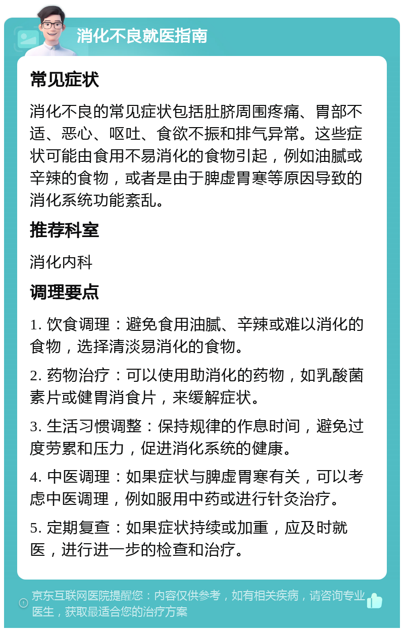 消化不良就医指南 常见症状 消化不良的常见症状包括肚脐周围疼痛、胃部不适、恶心、呕吐、食欲不振和排气异常。这些症状可能由食用不易消化的食物引起，例如油腻或辛辣的食物，或者是由于脾虚胃寒等原因导致的消化系统功能紊乱。 推荐科室 消化内科 调理要点 1. 饮食调理：避免食用油腻、辛辣或难以消化的食物，选择清淡易消化的食物。 2. 药物治疗：可以使用助消化的药物，如乳酸菌素片或健胃消食片，来缓解症状。 3. 生活习惯调整：保持规律的作息时间，避免过度劳累和压力，促进消化系统的健康。 4. 中医调理：如果症状与脾虚胃寒有关，可以考虑中医调理，例如服用中药或进行针灸治疗。 5. 定期复查：如果症状持续或加重，应及时就医，进行进一步的检查和治疗。