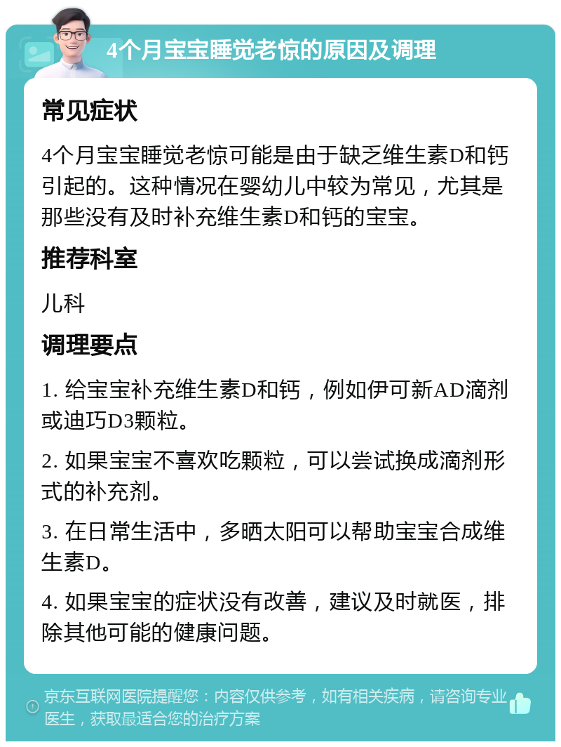 4个月宝宝睡觉老惊的原因及调理 常见症状 4个月宝宝睡觉老惊可能是由于缺乏维生素D和钙引起的。这种情况在婴幼儿中较为常见，尤其是那些没有及时补充维生素D和钙的宝宝。 推荐科室 儿科 调理要点 1. 给宝宝补充维生素D和钙，例如伊可新AD滴剂或迪巧D3颗粒。 2. 如果宝宝不喜欢吃颗粒，可以尝试换成滴剂形式的补充剂。 3. 在日常生活中，多晒太阳可以帮助宝宝合成维生素D。 4. 如果宝宝的症状没有改善，建议及时就医，排除其他可能的健康问题。