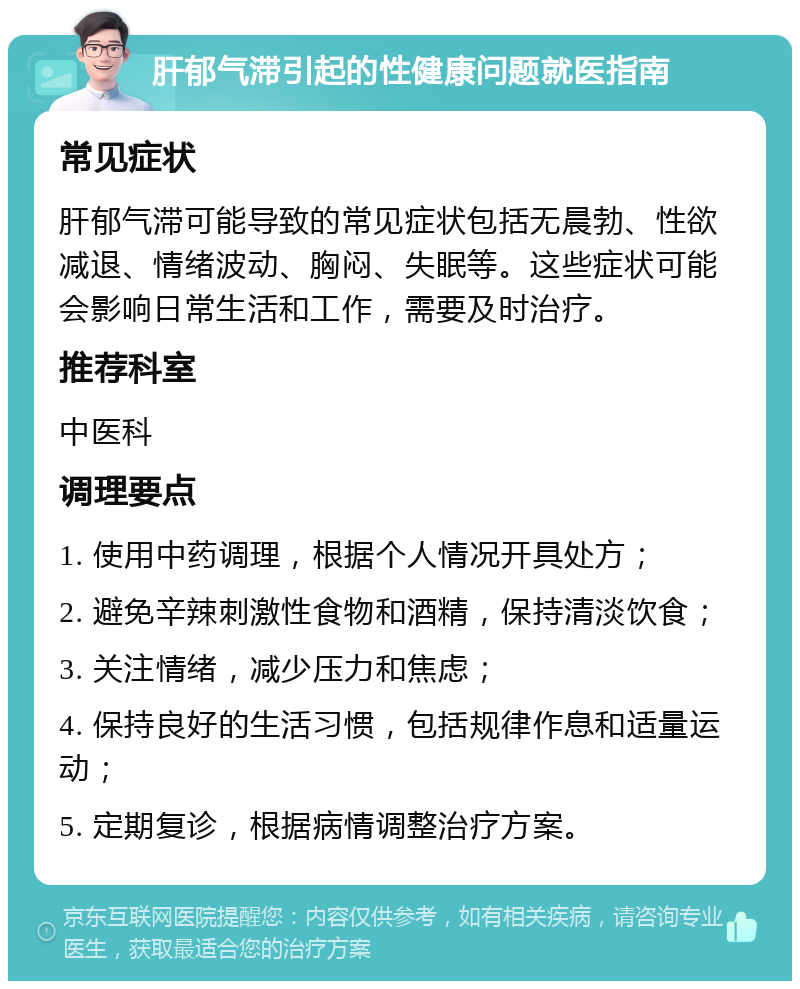 肝郁气滞引起的性健康问题就医指南 常见症状 肝郁气滞可能导致的常见症状包括无晨勃、性欲减退、情绪波动、胸闷、失眠等。这些症状可能会影响日常生活和工作，需要及时治疗。 推荐科室 中医科 调理要点 1. 使用中药调理，根据个人情况开具处方； 2. 避免辛辣刺激性食物和酒精，保持清淡饮食； 3. 关注情绪，减少压力和焦虑； 4. 保持良好的生活习惯，包括规律作息和适量运动； 5. 定期复诊，根据病情调整治疗方案。