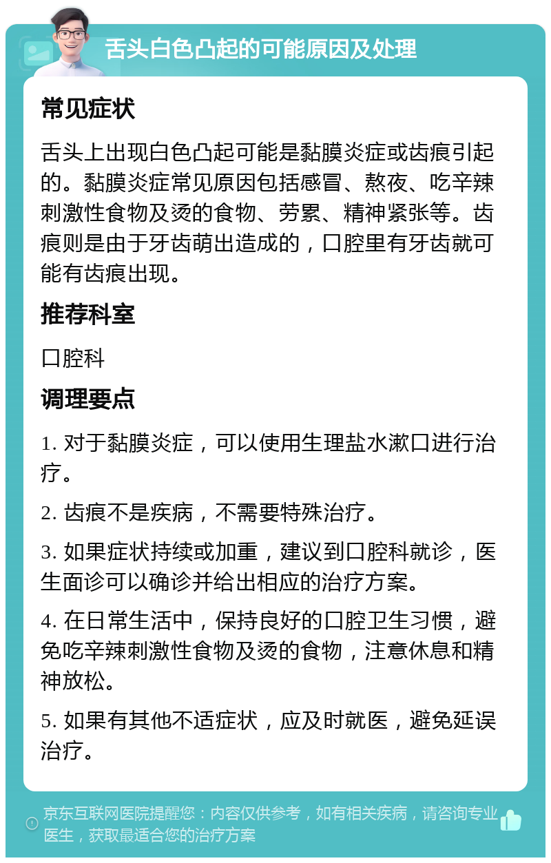 舌头白色凸起的可能原因及处理 常见症状 舌头上出现白色凸起可能是黏膜炎症或齿痕引起的。黏膜炎症常见原因包括感冒、熬夜、吃辛辣刺激性食物及烫的食物、劳累、精神紧张等。齿痕则是由于牙齿萌出造成的，口腔里有牙齿就可能有齿痕出现。 推荐科室 口腔科 调理要点 1. 对于黏膜炎症，可以使用生理盐水漱口进行治疗。 2. 齿痕不是疾病，不需要特殊治疗。 3. 如果症状持续或加重，建议到口腔科就诊，医生面诊可以确诊并给出相应的治疗方案。 4. 在日常生活中，保持良好的口腔卫生习惯，避免吃辛辣刺激性食物及烫的食物，注意休息和精神放松。 5. 如果有其他不适症状，应及时就医，避免延误治疗。