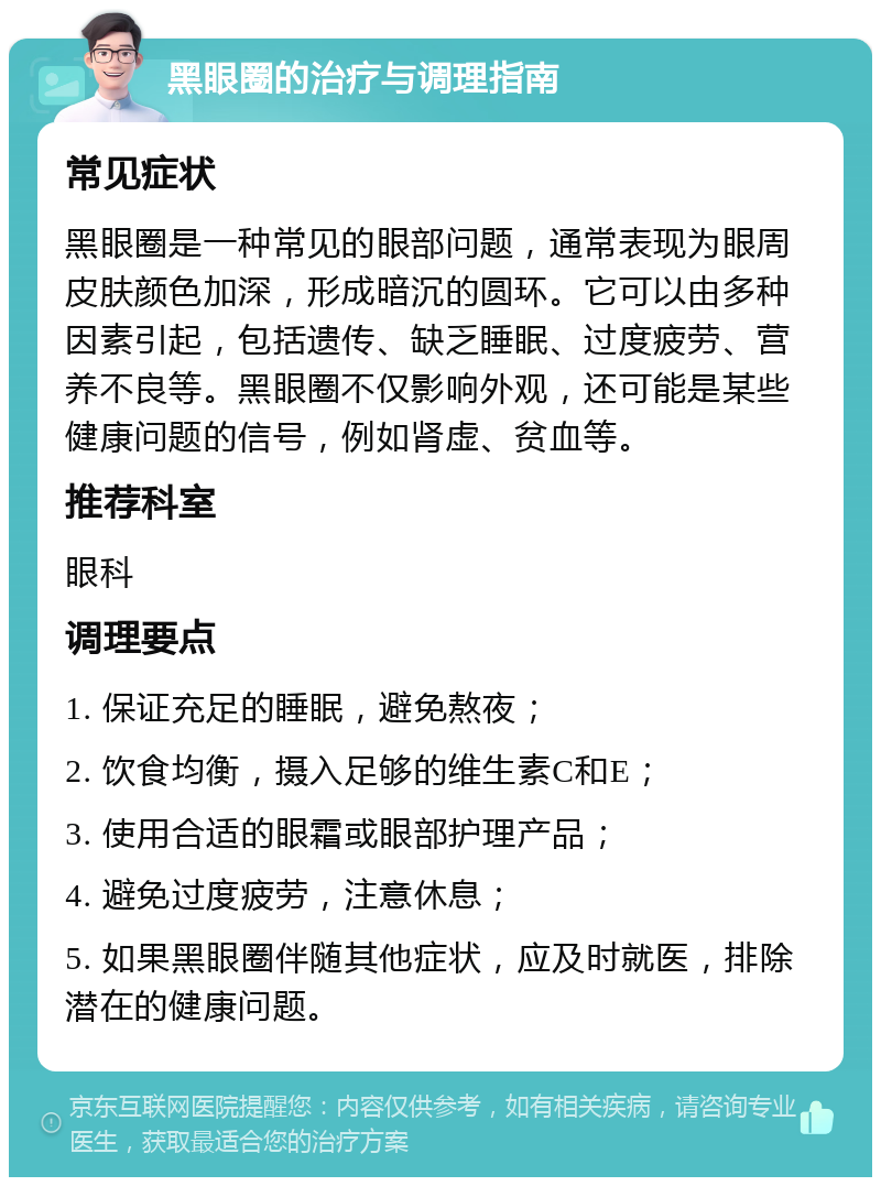 黑眼圈的治疗与调理指南 常见症状 黑眼圈是一种常见的眼部问题，通常表现为眼周皮肤颜色加深，形成暗沉的圆环。它可以由多种因素引起，包括遗传、缺乏睡眠、过度疲劳、营养不良等。黑眼圈不仅影响外观，还可能是某些健康问题的信号，例如肾虚、贫血等。 推荐科室 眼科 调理要点 1. 保证充足的睡眠，避免熬夜； 2. 饮食均衡，摄入足够的维生素C和E； 3. 使用合适的眼霜或眼部护理产品； 4. 避免过度疲劳，注意休息； 5. 如果黑眼圈伴随其他症状，应及时就医，排除潜在的健康问题。