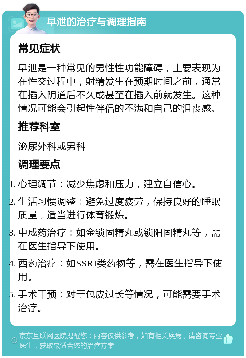 早泄的治疗与调理指南 常见症状 早泄是一种常见的男性性功能障碍，主要表现为在性交过程中，射精发生在预期时间之前，通常在插入阴道后不久或甚至在插入前就发生。这种情况可能会引起性伴侣的不满和自己的沮丧感。 推荐科室 泌尿外科或男科 调理要点 心理调节：减少焦虑和压力，建立自信心。 生活习惯调整：避免过度疲劳，保持良好的睡眠质量，适当进行体育锻炼。 中成药治疗：如金锁固精丸或锁阳固精丸等，需在医生指导下使用。 西药治疗：如SSRI类药物等，需在医生指导下使用。 手术干预：对于包皮过长等情况，可能需要手术治疗。