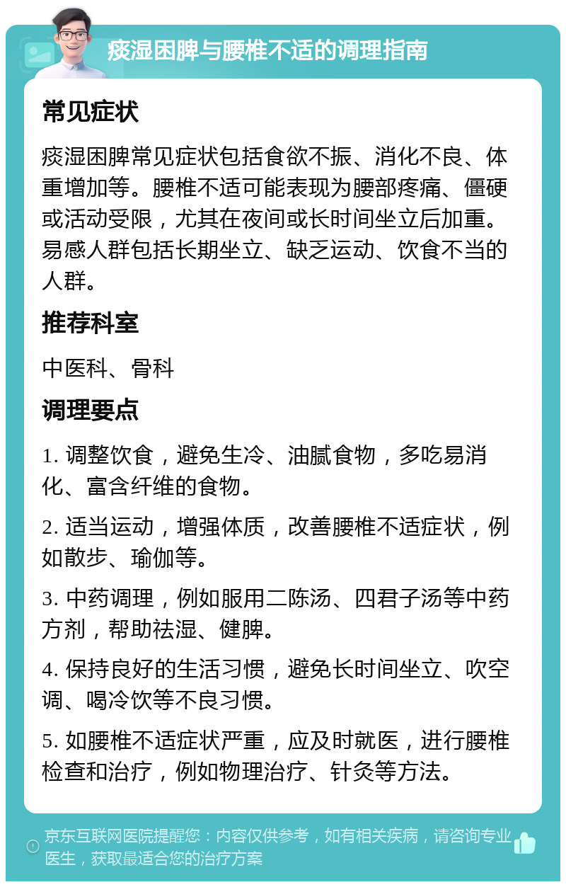 痰湿困脾与腰椎不适的调理指南 常见症状 痰湿困脾常见症状包括食欲不振、消化不良、体重增加等。腰椎不适可能表现为腰部疼痛、僵硬或活动受限，尤其在夜间或长时间坐立后加重。易感人群包括长期坐立、缺乏运动、饮食不当的人群。 推荐科室 中医科、骨科 调理要点 1. 调整饮食，避免生冷、油腻食物，多吃易消化、富含纤维的食物。 2. 适当运动，增强体质，改善腰椎不适症状，例如散步、瑜伽等。 3. 中药调理，例如服用二陈汤、四君子汤等中药方剂，帮助祛湿、健脾。 4. 保持良好的生活习惯，避免长时间坐立、吹空调、喝冷饮等不良习惯。 5. 如腰椎不适症状严重，应及时就医，进行腰椎检查和治疗，例如物理治疗、针灸等方法。