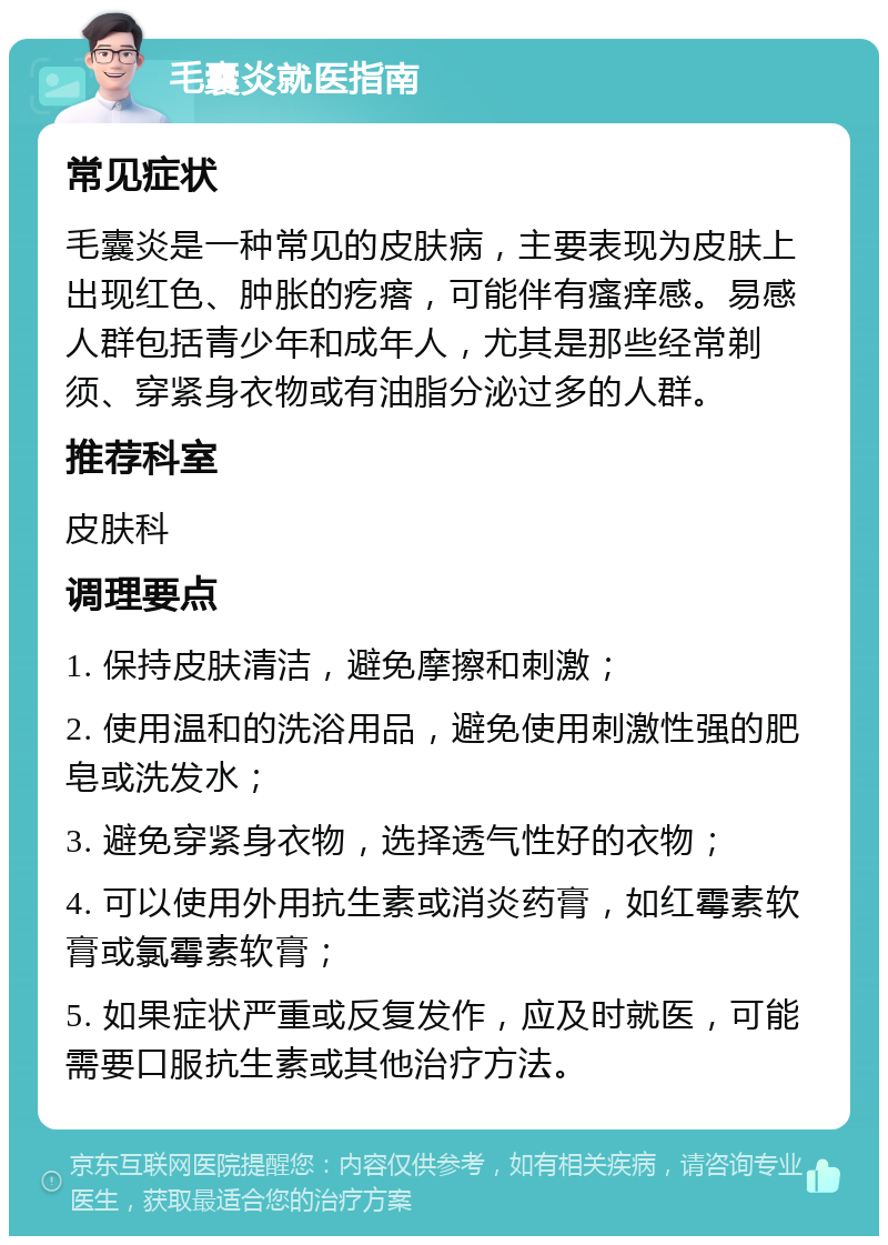 毛囊炎就医指南 常见症状 毛囊炎是一种常见的皮肤病，主要表现为皮肤上出现红色、肿胀的疙瘩，可能伴有瘙痒感。易感人群包括青少年和成年人，尤其是那些经常剃须、穿紧身衣物或有油脂分泌过多的人群。 推荐科室 皮肤科 调理要点 1. 保持皮肤清洁，避免摩擦和刺激； 2. 使用温和的洗浴用品，避免使用刺激性强的肥皂或洗发水； 3. 避免穿紧身衣物，选择透气性好的衣物； 4. 可以使用外用抗生素或消炎药膏，如红霉素软膏或氯霉素软膏； 5. 如果症状严重或反复发作，应及时就医，可能需要口服抗生素或其他治疗方法。