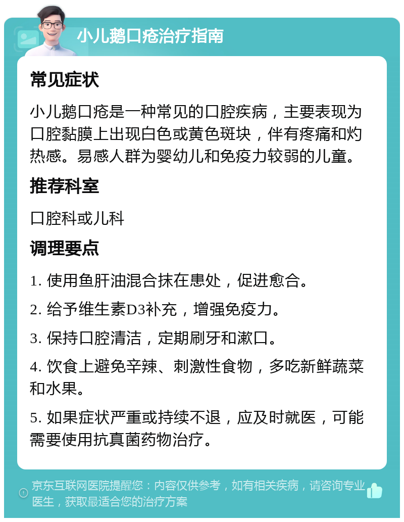 小儿鹅口疮治疗指南 常见症状 小儿鹅口疮是一种常见的口腔疾病，主要表现为口腔黏膜上出现白色或黄色斑块，伴有疼痛和灼热感。易感人群为婴幼儿和免疫力较弱的儿童。 推荐科室 口腔科或儿科 调理要点 1. 使用鱼肝油混合抹在患处，促进愈合。 2. 给予维生素D3补充，增强免疫力。 3. 保持口腔清洁，定期刷牙和漱口。 4. 饮食上避免辛辣、刺激性食物，多吃新鲜蔬菜和水果。 5. 如果症状严重或持续不退，应及时就医，可能需要使用抗真菌药物治疗。