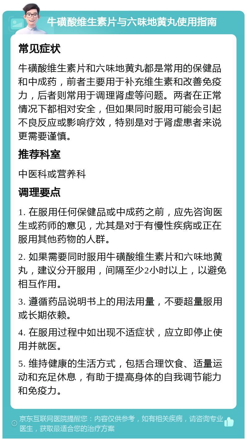 牛磺酸维生素片与六味地黄丸使用指南 常见症状 牛磺酸维生素片和六味地黄丸都是常用的保健品和中成药，前者主要用于补充维生素和改善免疫力，后者则常用于调理肾虚等问题。两者在正常情况下都相对安全，但如果同时服用可能会引起不良反应或影响疗效，特别是对于肾虚患者来说更需要谨慎。 推荐科室 中医科或营养科 调理要点 1. 在服用任何保健品或中成药之前，应先咨询医生或药师的意见，尤其是对于有慢性疾病或正在服用其他药物的人群。 2. 如果需要同时服用牛磺酸维生素片和六味地黄丸，建议分开服用，间隔至少2小时以上，以避免相互作用。 3. 遵循药品说明书上的用法用量，不要超量服用或长期依赖。 4. 在服用过程中如出现不适症状，应立即停止使用并就医。 5. 维持健康的生活方式，包括合理饮食、适量运动和充足休息，有助于提高身体的自我调节能力和免疫力。