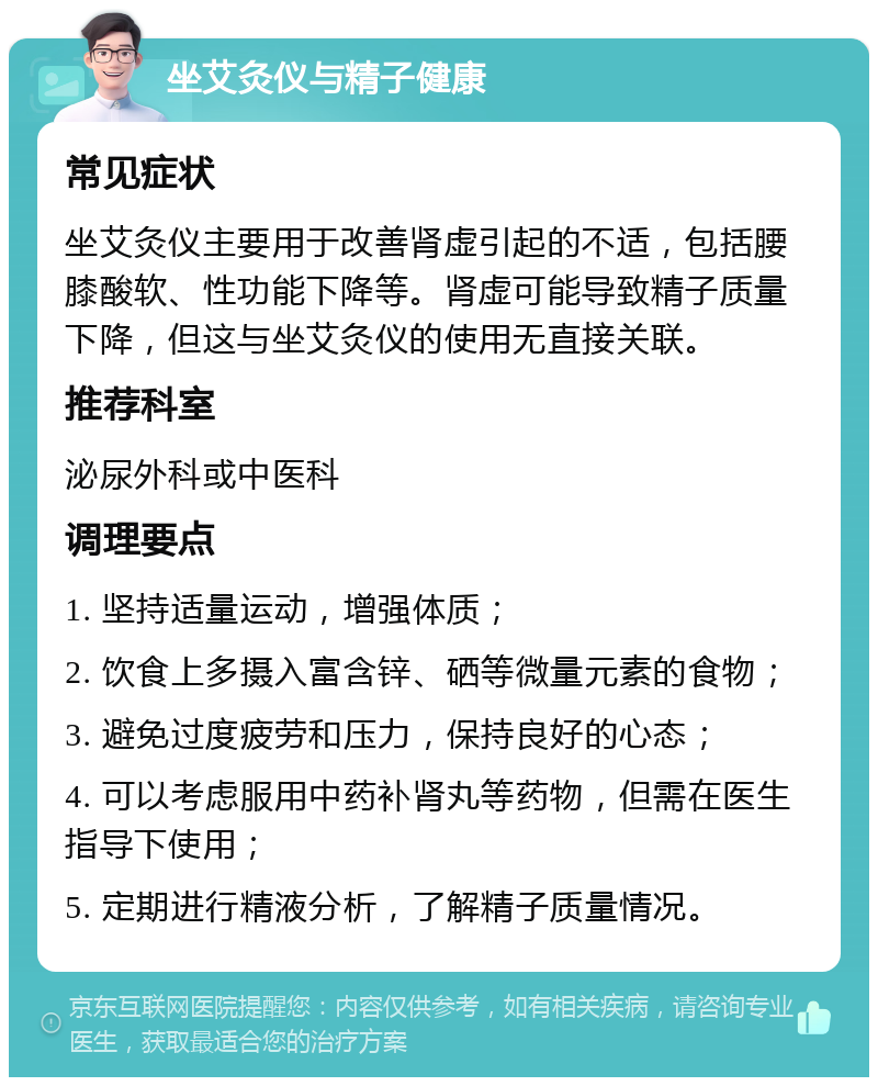 坐艾灸仪与精子健康 常见症状 坐艾灸仪主要用于改善肾虚引起的不适，包括腰膝酸软、性功能下降等。肾虚可能导致精子质量下降，但这与坐艾灸仪的使用无直接关联。 推荐科室 泌尿外科或中医科 调理要点 1. 坚持适量运动，增强体质； 2. 饮食上多摄入富含锌、硒等微量元素的食物； 3. 避免过度疲劳和压力，保持良好的心态； 4. 可以考虑服用中药补肾丸等药物，但需在医生指导下使用； 5. 定期进行精液分析，了解精子质量情况。