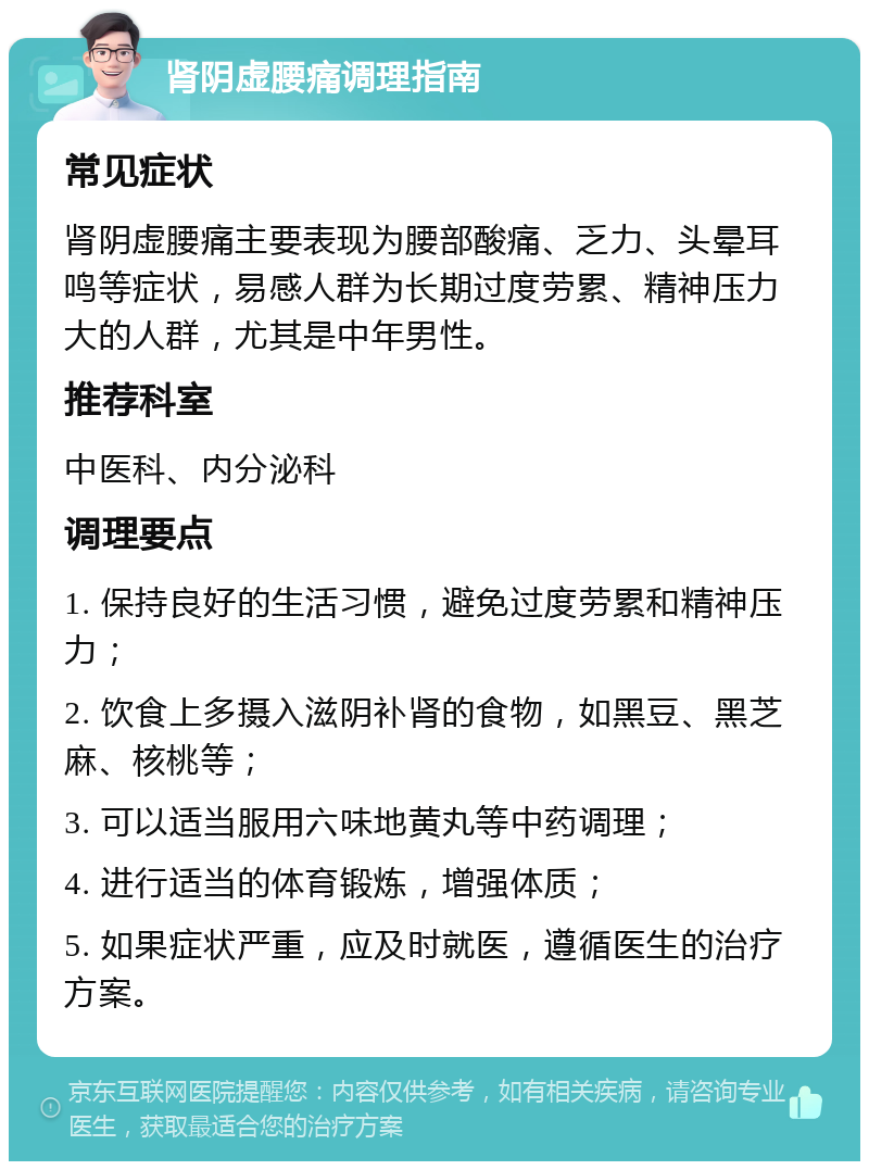 肾阴虚腰痛调理指南 常见症状 肾阴虚腰痛主要表现为腰部酸痛、乏力、头晕耳鸣等症状，易感人群为长期过度劳累、精神压力大的人群，尤其是中年男性。 推荐科室 中医科、内分泌科 调理要点 1. 保持良好的生活习惯，避免过度劳累和精神压力； 2. 饮食上多摄入滋阴补肾的食物，如黑豆、黑芝麻、核桃等； 3. 可以适当服用六味地黄丸等中药调理； 4. 进行适当的体育锻炼，增强体质； 5. 如果症状严重，应及时就医，遵循医生的治疗方案。