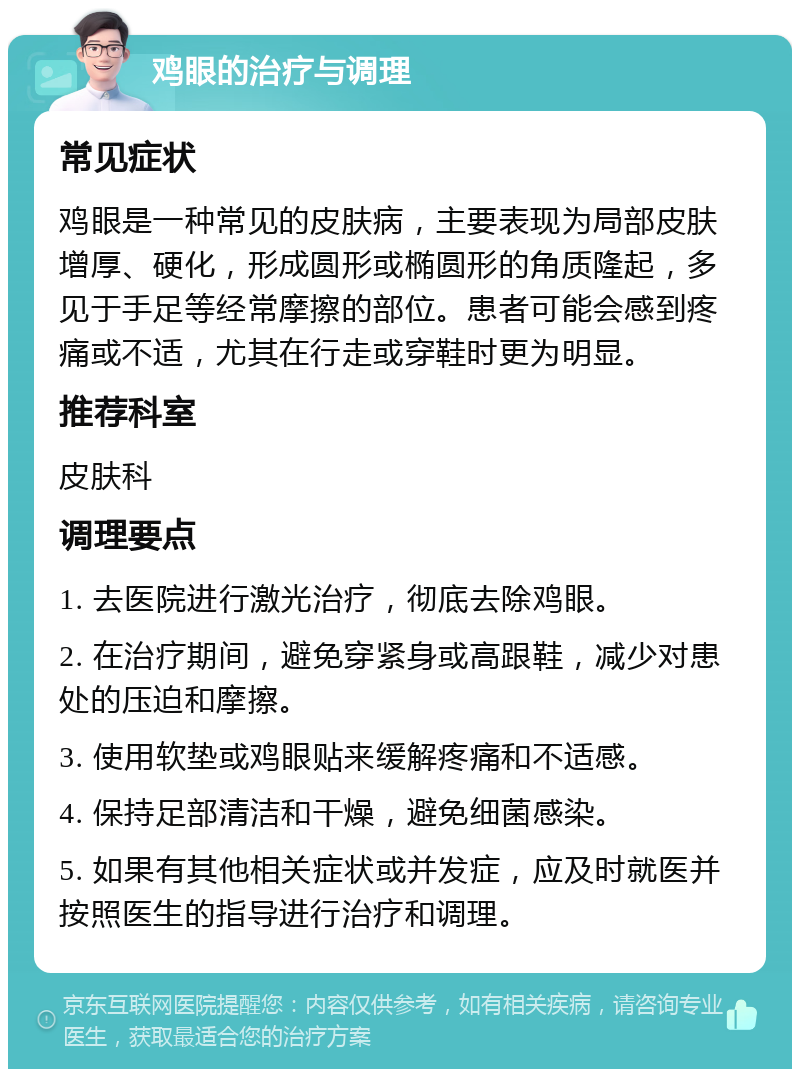 鸡眼的治疗与调理 常见症状 鸡眼是一种常见的皮肤病，主要表现为局部皮肤增厚、硬化，形成圆形或椭圆形的角质隆起，多见于手足等经常摩擦的部位。患者可能会感到疼痛或不适，尤其在行走或穿鞋时更为明显。 推荐科室 皮肤科 调理要点 1. 去医院进行激光治疗，彻底去除鸡眼。 2. 在治疗期间，避免穿紧身或高跟鞋，减少对患处的压迫和摩擦。 3. 使用软垫或鸡眼贴来缓解疼痛和不适感。 4. 保持足部清洁和干燥，避免细菌感染。 5. 如果有其他相关症状或并发症，应及时就医并按照医生的指导进行治疗和调理。