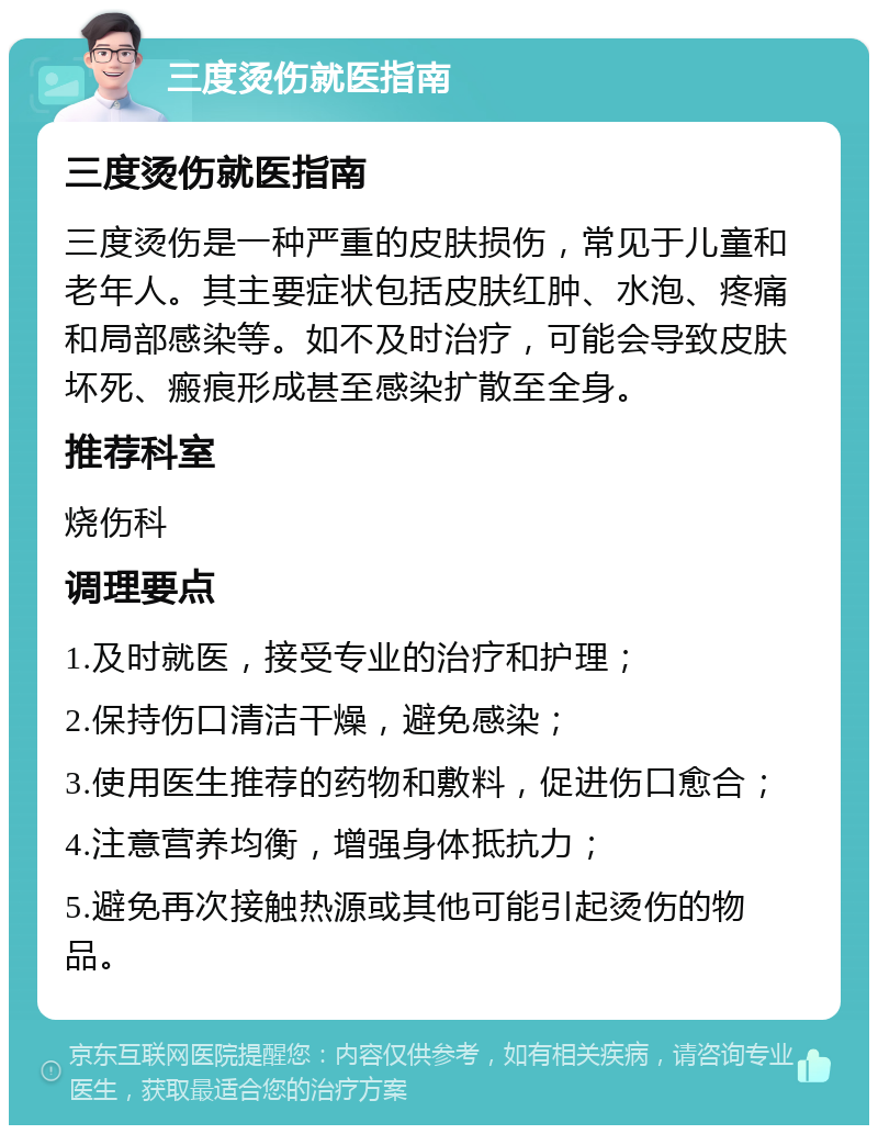 三度烫伤就医指南 三度烫伤就医指南 三度烫伤是一种严重的皮肤损伤，常见于儿童和老年人。其主要症状包括皮肤红肿、水泡、疼痛和局部感染等。如不及时治疗，可能会导致皮肤坏死、瘢痕形成甚至感染扩散至全身。 推荐科室 烧伤科 调理要点 1.及时就医，接受专业的治疗和护理； 2.保持伤口清洁干燥，避免感染； 3.使用医生推荐的药物和敷料，促进伤口愈合； 4.注意营养均衡，增强身体抵抗力； 5.避免再次接触热源或其他可能引起烫伤的物品。