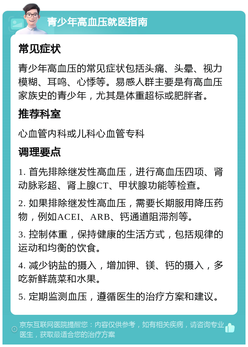 青少年高血压就医指南 常见症状 青少年高血压的常见症状包括头痛、头晕、视力模糊、耳鸣、心悸等。易感人群主要是有高血压家族史的青少年，尤其是体重超标或肥胖者。 推荐科室 心血管内科或儿科心血管专科 调理要点 1. 首先排除继发性高血压，进行高血压四项、肾动脉彩超、肾上腺CT、甲状腺功能等检查。 2. 如果排除继发性高血压，需要长期服用降压药物，例如ACEI、ARB、钙通道阻滞剂等。 3. 控制体重，保持健康的生活方式，包括规律的运动和均衡的饮食。 4. 减少钠盐的摄入，增加钾、镁、钙的摄入，多吃新鲜蔬菜和水果。 5. 定期监测血压，遵循医生的治疗方案和建议。