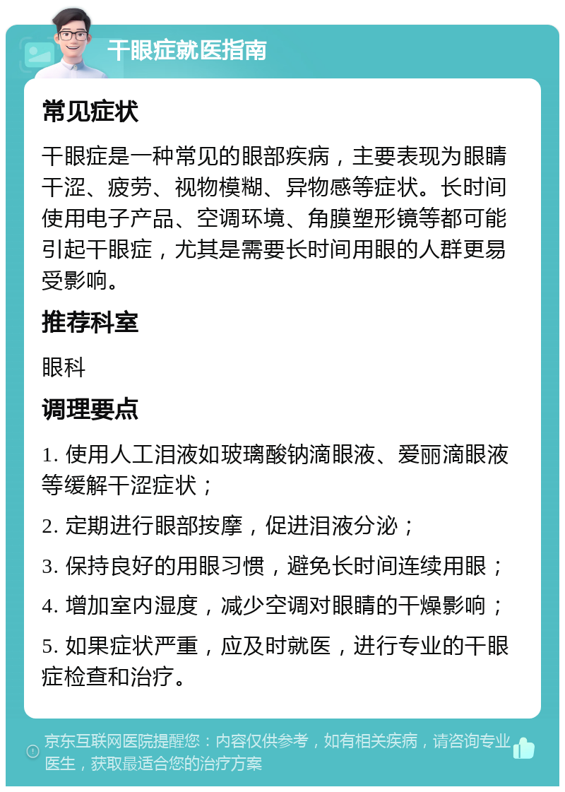 干眼症就医指南 常见症状 干眼症是一种常见的眼部疾病，主要表现为眼睛干涩、疲劳、视物模糊、异物感等症状。长时间使用电子产品、空调环境、角膜塑形镜等都可能引起干眼症，尤其是需要长时间用眼的人群更易受影响。 推荐科室 眼科 调理要点 1. 使用人工泪液如玻璃酸钠滴眼液、爱丽滴眼液等缓解干涩症状； 2. 定期进行眼部按摩，促进泪液分泌； 3. 保持良好的用眼习惯，避免长时间连续用眼； 4. 增加室内湿度，减少空调对眼睛的干燥影响； 5. 如果症状严重，应及时就医，进行专业的干眼症检查和治疗。