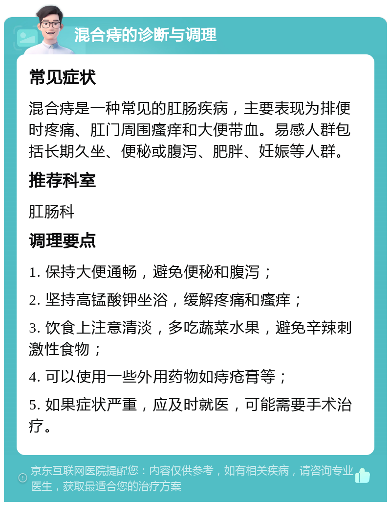 混合痔的诊断与调理 常见症状 混合痔是一种常见的肛肠疾病，主要表现为排便时疼痛、肛门周围瘙痒和大便带血。易感人群包括长期久坐、便秘或腹泻、肥胖、妊娠等人群。 推荐科室 肛肠科 调理要点 1. 保持大便通畅，避免便秘和腹泻； 2. 坚持高锰酸钾坐浴，缓解疼痛和瘙痒； 3. 饮食上注意清淡，多吃蔬菜水果，避免辛辣刺激性食物； 4. 可以使用一些外用药物如痔疮膏等； 5. 如果症状严重，应及时就医，可能需要手术治疗。