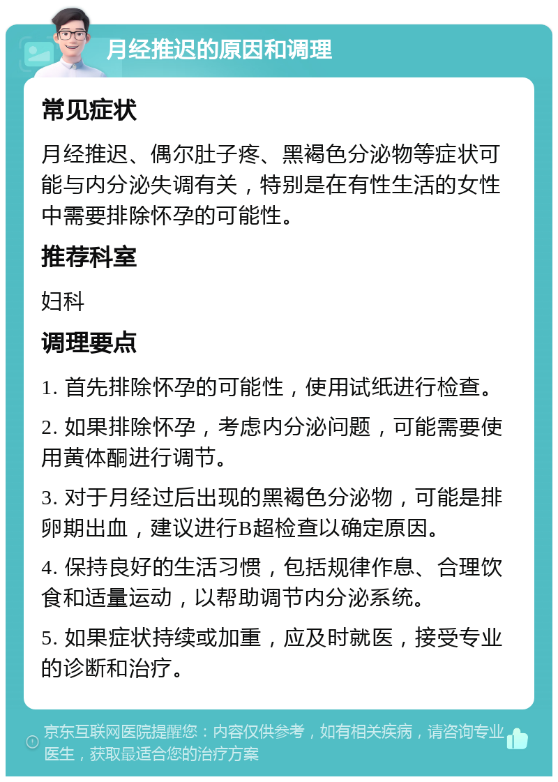 月经推迟的原因和调理 常见症状 月经推迟、偶尔肚子疼、黑褐色分泌物等症状可能与内分泌失调有关，特别是在有性生活的女性中需要排除怀孕的可能性。 推荐科室 妇科 调理要点 1. 首先排除怀孕的可能性，使用试纸进行检查。 2. 如果排除怀孕，考虑内分泌问题，可能需要使用黄体酮进行调节。 3. 对于月经过后出现的黑褐色分泌物，可能是排卵期出血，建议进行B超检查以确定原因。 4. 保持良好的生活习惯，包括规律作息、合理饮食和适量运动，以帮助调节内分泌系统。 5. 如果症状持续或加重，应及时就医，接受专业的诊断和治疗。