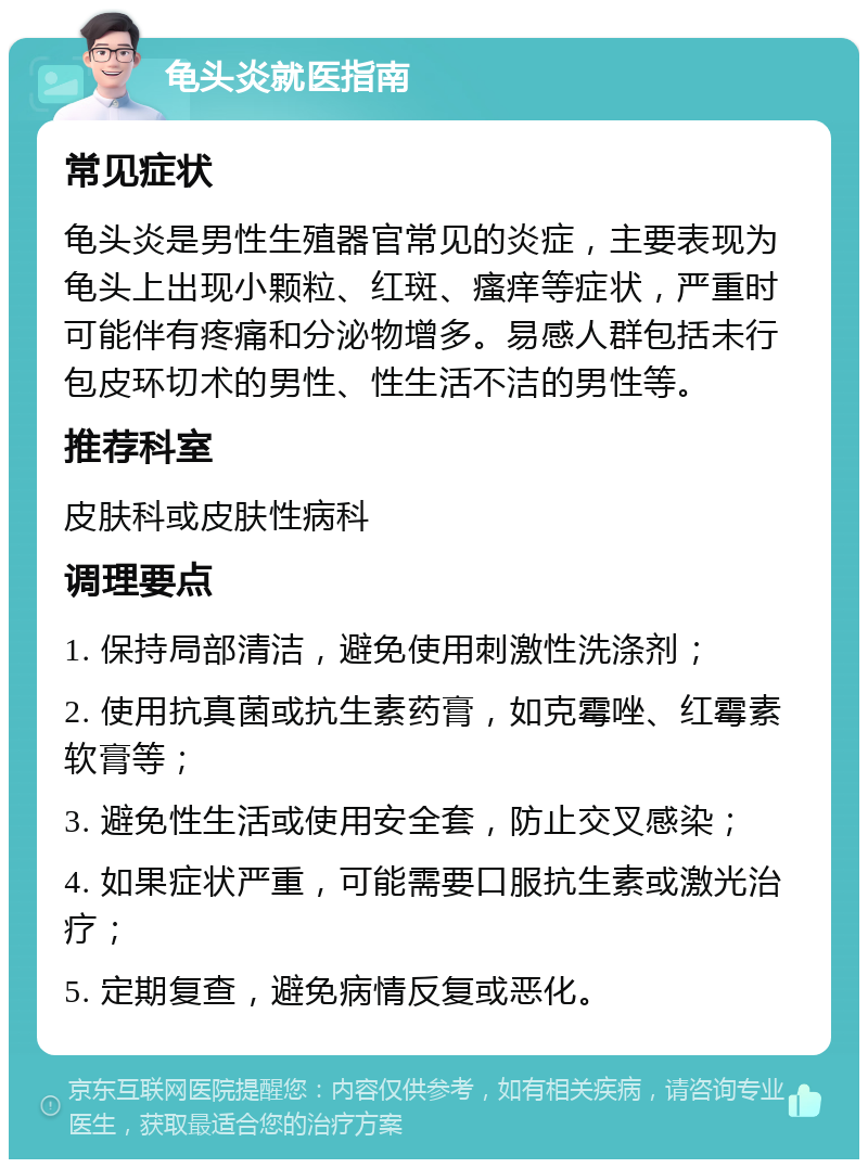 龟头炎就医指南 常见症状 龟头炎是男性生殖器官常见的炎症，主要表现为龟头上出现小颗粒、红斑、瘙痒等症状，严重时可能伴有疼痛和分泌物增多。易感人群包括未行包皮环切术的男性、性生活不洁的男性等。 推荐科室 皮肤科或皮肤性病科 调理要点 1. 保持局部清洁，避免使用刺激性洗涤剂； 2. 使用抗真菌或抗生素药膏，如克霉唑、红霉素软膏等； 3. 避免性生活或使用安全套，防止交叉感染； 4. 如果症状严重，可能需要口服抗生素或激光治疗； 5. 定期复查，避免病情反复或恶化。