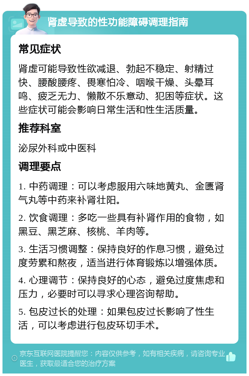 肾虚导致的性功能障碍调理指南 常见症状 肾虚可能导致性欲减退、勃起不稳定、射精过快、腰酸腰疼、畏寒怕冷、咽喉干燥、头晕耳鸣、疲乏无力、懒散不乐意动、犯困等症状。这些症状可能会影响日常生活和性生活质量。 推荐科室 泌尿外科或中医科 调理要点 1. 中药调理：可以考虑服用六味地黄丸、金匮肾气丸等中药来补肾壮阳。 2. 饮食调理：多吃一些具有补肾作用的食物，如黑豆、黑芝麻、核桃、羊肉等。 3. 生活习惯调整：保持良好的作息习惯，避免过度劳累和熬夜，适当进行体育锻炼以增强体质。 4. 心理调节：保持良好的心态，避免过度焦虑和压力，必要时可以寻求心理咨询帮助。 5. 包皮过长的处理：如果包皮过长影响了性生活，可以考虑进行包皮环切手术。