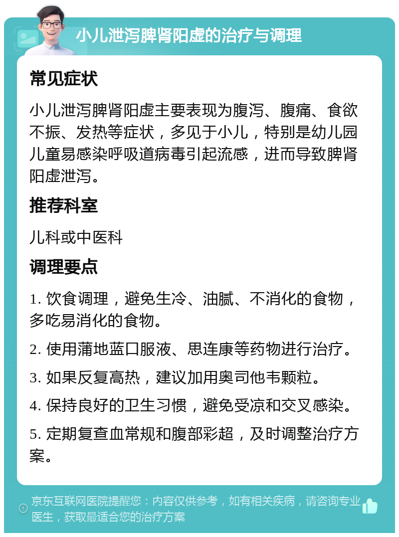 小儿泄泻脾肾阳虚的治疗与调理 常见症状 小儿泄泻脾肾阳虚主要表现为腹泻、腹痛、食欲不振、发热等症状，多见于小儿，特别是幼儿园儿童易感染呼吸道病毒引起流感，进而导致脾肾阳虚泄泻。 推荐科室 儿科或中医科 调理要点 1. 饮食调理，避免生冷、油腻、不消化的食物，多吃易消化的食物。 2. 使用蒲地蓝口服液、思连康等药物进行治疗。 3. 如果反复高热，建议加用奥司他韦颗粒。 4. 保持良好的卫生习惯，避免受凉和交叉感染。 5. 定期复查血常规和腹部彩超，及时调整治疗方案。