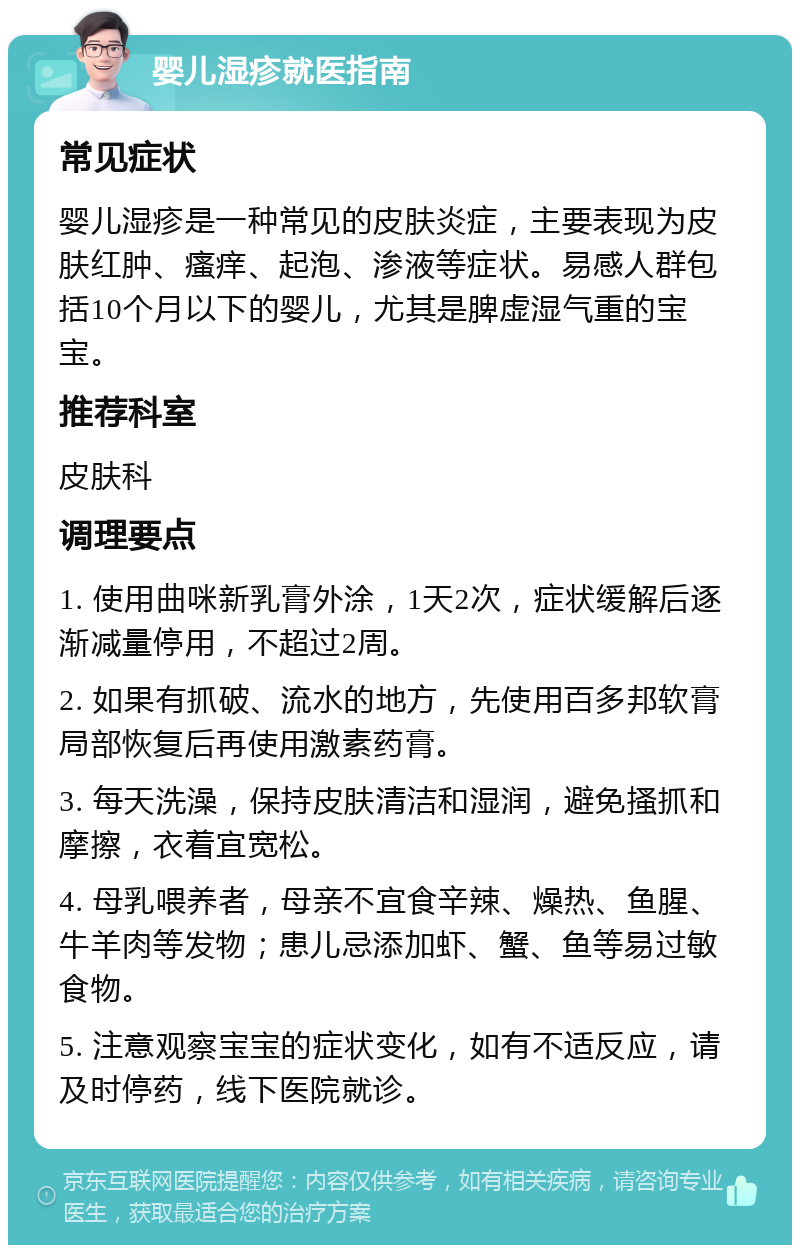 婴儿湿疹就医指南 常见症状 婴儿湿疹是一种常见的皮肤炎症，主要表现为皮肤红肿、瘙痒、起泡、渗液等症状。易感人群包括10个月以下的婴儿，尤其是脾虚湿气重的宝宝。 推荐科室 皮肤科 调理要点 1. 使用曲咪新乳膏外涂，1天2次，症状缓解后逐渐减量停用，不超过2周。 2. 如果有抓破、流水的地方，先使用百多邦软膏局部恢复后再使用激素药膏。 3. 每天洗澡，保持皮肤清洁和湿润，避免搔抓和摩擦，衣着宜宽松。 4. 母乳喂养者，母亲不宜食辛辣、燥热、鱼腥、牛羊肉等发物；患儿忌添加虾、蟹、鱼等易过敏食物。 5. 注意观察宝宝的症状变化，如有不适反应，请及时停药，线下医院就诊。