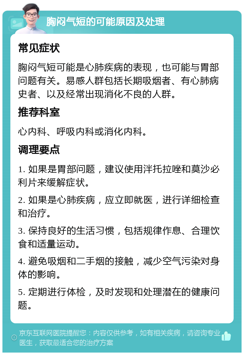 胸闷气短的可能原因及处理 常见症状 胸闷气短可能是心肺疾病的表现，也可能与胃部问题有关。易感人群包括长期吸烟者、有心肺病史者、以及经常出现消化不良的人群。 推荐科室 心内科、呼吸内科或消化内科。 调理要点 1. 如果是胃部问题，建议使用泮托拉唑和莫沙必利片来缓解症状。 2. 如果是心肺疾病，应立即就医，进行详细检查和治疗。 3. 保持良好的生活习惯，包括规律作息、合理饮食和适量运动。 4. 避免吸烟和二手烟的接触，减少空气污染对身体的影响。 5. 定期进行体检，及时发现和处理潜在的健康问题。